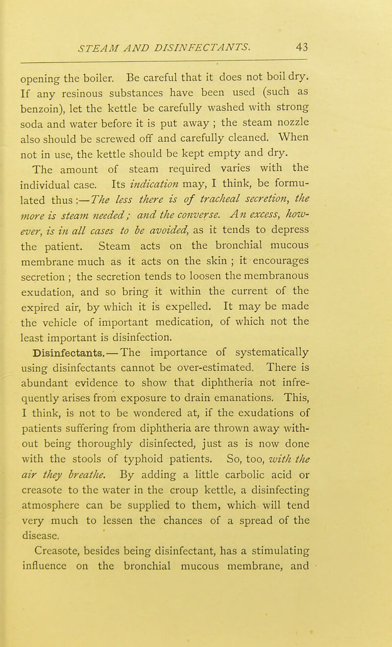 opening the boiler. Be careful that it does not boil dry. If any resinous substances have been used (such as benzoin), let the kettle be carefully washed with strong soda and water before it is put away ; the steam nozzle also should be screwed off and carefully cleaned. When not in use, the kettle should be kept empty and dry. The amount of steam required varies with the individual case. Its indication may, I think, be formu- lated thus :—The less there is of tracheal secretion, the more is steam needed; and the converse. An excess, how- ever, is in all cases to be avoided, as it tends to depress the patient. Steam acts on the bronchial mucous membrane much as it acts on the skin ; it encourages secretion ; the secretion tends to loosen the membranous exudation, and so bring it within the current of the expired air, by which it is expelled. It may be made the vehicle of important medication, of which not the least important is disinfection. Disinfectants. — The importance of systematically using disinfectants cannot be over-estimated. There is abundant evidence to show that diphtheria not infre- quently arises from exposure to drain emanations. This, I think, is not to be wondered at, if the exudations of patients suffering from diphtheria are thrown away with- out being thoroughly disinfected, just as is now done with the stools of typhoid patients. So, too, tvith the air they breathe. By adding a little carbolic acid or creasote to the water in the croup kettle, a disinfecting atmosphere can be supplied to them, which will tend very much to lessen the chances of a spread of the disease. Creasote, besides being disinfectant, has a stimulating influence on the bronchial mucous membrane, and