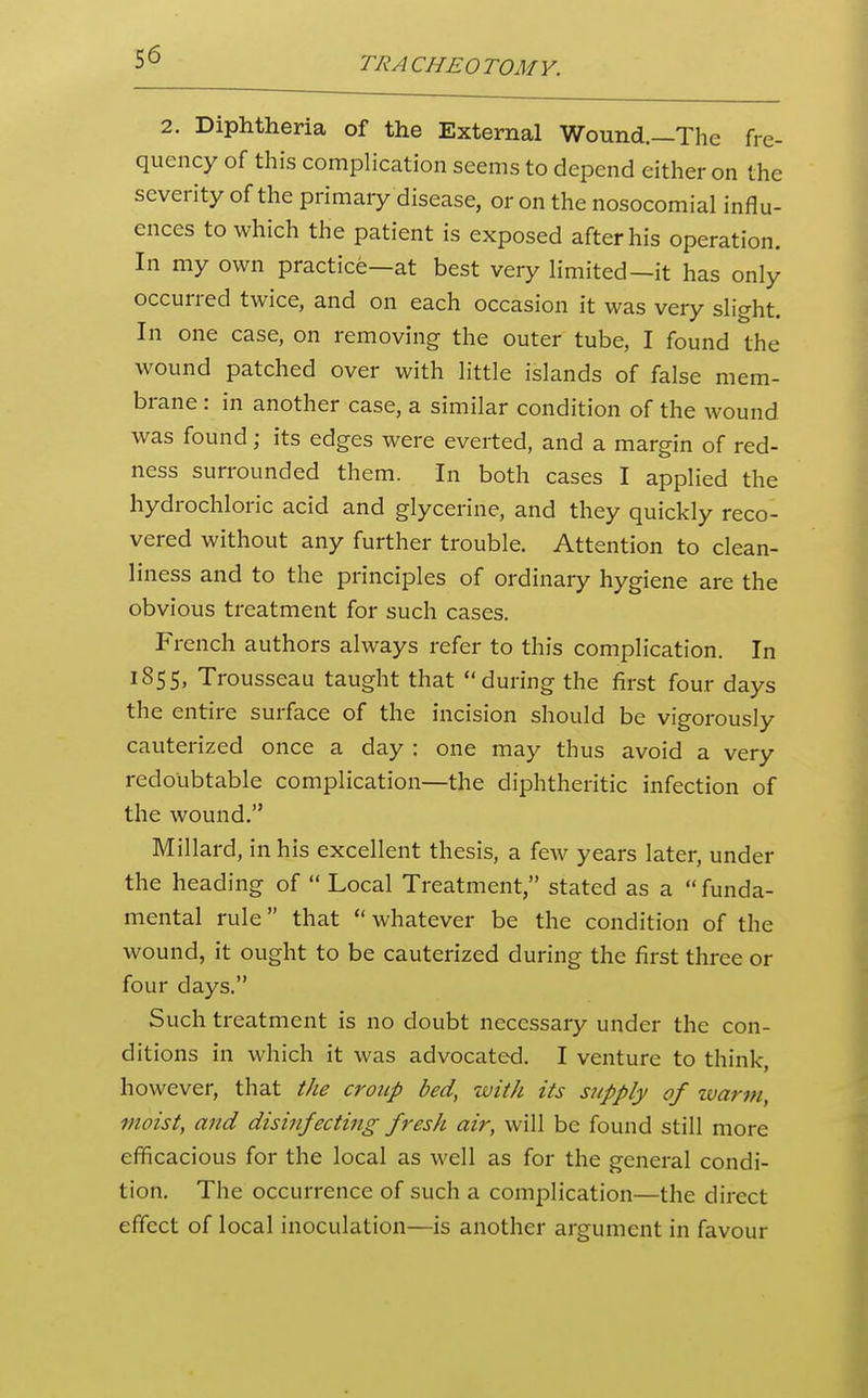 2. Diphtheria of the External Wound.—The fre- quency of this complication seems to depend either on the severity of the primaiy disease, or on the nosocomial influ- ences to which the patient is exposed after his operation. In my own practice—at best very limited—it has only occurred twice, and on each occasion it was very slight. In one case, on removing the outer tube, I found the wound patched over with little islands of false mem- brane : in another case, a similar condition of the wound was found; its edges were everted, and a margin of red- ness surrounded them. In both cases I applied the hydrochloric acid and glycerine, and they quickly reco- vered without any further trouble. Attention to clean- liness and to the principles of ordinary hygiene are the obvious treatment for such cases. French authors always refer to this complication. In 1855, Trousseau taught that during the first four days the entire surface of the incision should be vigorously cauterized once a day : one may thus avoid a very redoubtable complication—the diphtheritic infection of the wound. Millard, in his excellent thesis, a few years later, under the heading of  Local Treatment, stated as a  funda- mental rule that  whatever be the condition of the wound, it ought to be cauterized during the first three or four days. Such treatment is no doubt necessary under the con- ditions in which it was advocated. I venture to think, however, that the croup bed, with its supply of warm, moist, and disinfecting fresh air, will be found still more efficacious for the local as well as for the general condi- tion. The occurrence of such a complication—the direct effect of local inoculation—is another argument in favour