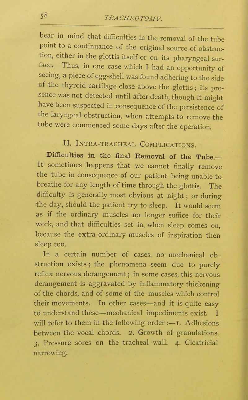 bear in mind that difficulties in the removal of the tube point to a continuance of the original source of obstruc- tion, either in the glottis itself or on its pharyngeal sur- face. Thus, in one case which I had an opportunity of seeing, a piece of egg-shell was found adhering to the side of the thyroid cartilage close above the glottis; its pre- sence was not detected until after death, though it might have been suspected in consequence of the persistence of the laryngeal obstruction, when attempts to remove the tube were commenced some days after the operation. II. Intra-tracheal Complications. Difficulties in the final Removal of the Tube.— It sometimes happens that we cannot finally remove the tube in consequence of our patient being unable to breathe for any length of time through the glottis. The difficulty is generally most obvious at night; or during the day, should the patient try to sleep. It would seem as if the ordinary muscles no longer suffice for their work, and that difficulties set in, when sleep comes on, because the extra-ordinary muscles of inspiration then sleep too. In a certain number of cases, no mechanical ob- struction exists; the phenomena seem due to purely reflex nervous derangement; in some cases, this nervous derangement is aggravated by inflammatory thickening of the chords, and of some of the muscles which control their movements. In other cases—and it is quite easy to understand these—mechanical impediments exist. I will refer to them in the following order:—i. Adhesions between the vocal chords. 2, Growth of granulations. 3. Pressure sores on the tracheal wall. 4. Cicatricial narrowing.