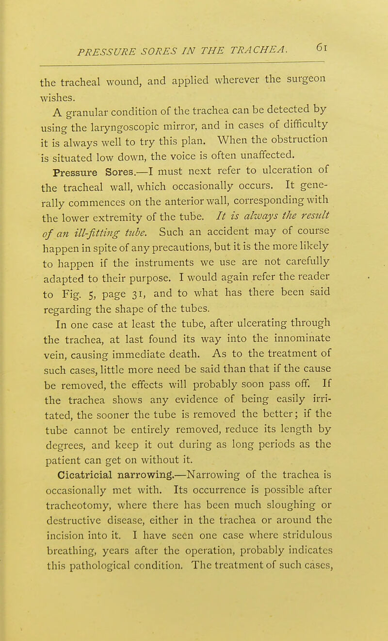 the tracheal wound, and applied wherever the surgeon wishes. A granular condition of the trachea can be detected by using the laryngoscopic mirror, and in cases of difficulty it is always well to try this plan. When the obstruction is situated low down, the voice is often unaffected. Pressure Sores.—I must next refer to ulceration of the tracheal wall, which occasionally occurs. It gene- rally commences on the anterior wall, corresponding with the lower extremity of the tube. It is akvays the result of an ill-fitting tnbe. Such an accident may of course happen in spite of any precautions, but it is the more likely to happen if the instruments we use are not carefully adapted to their purpose. I would again refer the reader to Fig. 5, page 31, and to what has there been said regarding the shape of the tubes. In one case at least the tube, after ulcerating through the trachea, at last found its way into the innominate vein, causing immediate death. As to the treatment of such cases, little more need be said than that if the cause be removed, the effects will probably soon pass off. If the trachea shows any evidence of being easily irri- tated, the sooner the tube is removed the better; if the tube cannot be entirely removed, reduce its length by degrees, and keep it out during as long periods as the patient can get on without it. Cicatricial narrowing.—Narrowing of the trachea is occasionally met with. Its occurrence is possible after tracheotomy, where there has been much sloughing or destructive disease, either in the trachea or around the incision into it. I have seen one case where stridulous breathing, years after the operation, probably indicates this pathological condition. The treatment of such cases.
