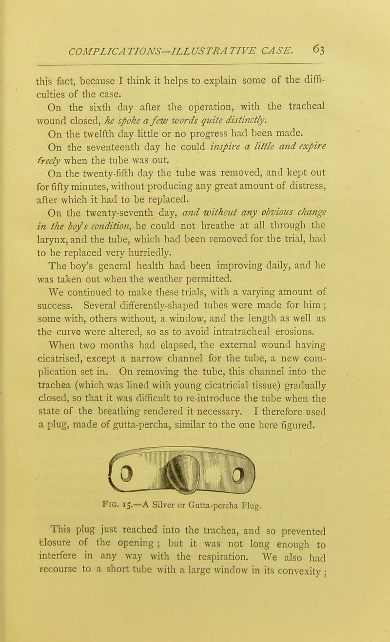 this fact, because I think it helps to explain some of the diffi- culties of the case. On the sixth day after the operation, with the tracheal wound closed, he spoke a few words quite distinctly. On the twelfth day litde or no progress had been made. On the seventeenth day he could inspire a little and expire freely when the tube was out. On the twenty-fifth day the tube was removed, and kept out for fifty minutes, without producing any great amount of distress, after which it had to be replaced. On the twenty-seventh day, and without any obvious chatige in the boy's condition, he could not breathe at all through the larynx, and the tube, which had been removed for the trial, had to be replaced very hurriedly. The boy's general health had been improving daily, and he was taken out when the weather permitted. We continued to make these trials, with a varying amount of success. Several differently-shaped tubes were made for him; some with, others without, a window, and the length as well as the curve were altered, so as to avoid intratracheal erosions. When two months had elapsed, the external wound having cicatrised, except a narrow channel for the tube, a new com- plication set in. On removing the tube, this channel into the trachea (which was lined with young cicatricial tissue) gradually closed, so that it was difficult to re-introduce the tube when the state of the breathing rendered it necessary. I therefore used a plug, made of gutta-percha, similar to the one here figured. Fig. 15.—A Silver or Gutta-percha Plug. This plug just reached into the trachea, and so prevented 'closure of the opening; but it was not long enough to interfere in any way with the respiration. We also had recourse to a short tu])e with a large window in its convexity;