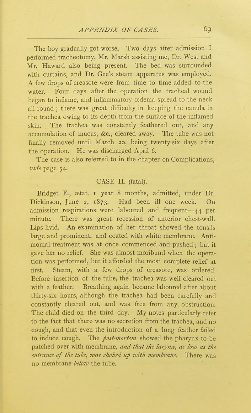 The boy gradually got worse. Two days after admission I performed tracheotomy, Mr. Marsh assisting me, Dr. West and Mr. Haward also being present. The bed was surrounded with curtains, and Dr. Gee's steam apparatus was employed. A few drops of creasote were from time to time added to the water. Four days after the operation the tracheal wound began to inflame, and inflammatory cedema spread to the neck all round ; there was great difficulty in keeping the canula in the trachea owing to its depth from the surface of the inflamed skin. The trachea was constantly feathered out, and any accumulation of mucus, &c., cleared away. The tube was not finally removed until March 20, being twenty-six days after the operation. He was discharged April 6. The case is also referred to in the chapter on Complications, vide page 54. CASE II. (fatal). Bridget E., setat. i year 8 months, admitted, under Dr. Dickinson, June 2, 1873. Had been ill one week. On admission respirations were laboured and frequent—44 per minute. There was great recession of anterior chest-wall. Lips livid. An examination of her throat showed the tonsils large and prominent, and coated with white membrane. Anti- monial treatment was at once commenced and pushed; but it gave her no relief. She was almost moribund when the opera- tion was performed, but it afforded the most complete rehef at first. Steam, with a few drops of creasote, was ordered. Before insertion of the tube, the trachea was well cleared out with a feather. Breathing again became laboured after about thirty-six hours, although the trachea had been carefully and constantly cleared out, and was free from any obstruction. The child died on the third day. My notes particularly refer to the fact that there was no secretion from the trachea, and no cough, and that even the introduction of a long feather failed to induce cough. The post-mortem showed the pharynx to be patched over with membrane, and that the larynx, as low as the entrance of the tube, was choked up with membrane. There was no membrane below the tube.