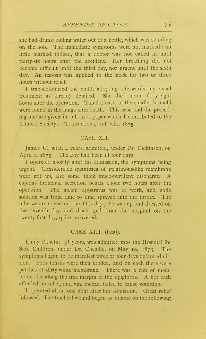 she had drunk boiling water out of a kettle, which was standing on the hob. The immediate symptoms were not marked ; so little marked, indeed, that a doctor was not called in until thirty-six hours after the accident. Her breathing did not become difficult until the third day, nor urgent until the sixth day. An ice-bag was applied to the neck for two or three hours without relief. I tracheotomized the child, adopting afterwards my usual treatment as already detailed. She died about forty-eight hours after the operation. Tubular casts of the smaller bronchi were found in the lungs after death. This case and the preced- ing one are given in full in a paper which I contributed to the Clinical Society's 'Transactions,' vol. viii., 1875. CASE XII. James C, setat. 4 years, admitted, under Dr. Dickinson, on April I, 1875. The boy had been ill four days. I operated shortly after his admission, the symptoms being urgent. Considerable quantities of gelatinous-like membrane were got up, also some thick muco-purulent discharge. A copious bronchial secretion began about two hours after the operation. The steam apparatus was at work, and soda solution was from time to time sprayed into the throat. The tube was removed on the fifth day; he was up and dressed on the seventh day, and discharged from the hospital on the twenty-first day, quite recovered. CASE XIII. (fatal). Emily B., setat. 3^ years, was admitted into the Hospital for Sick Children, under Dr. Cheadle, on May 10, 1875. The symptoms began to be manifest three or four days before admis- sion. Both tonsils were then eroded, and on each there were patches of dirty white membrane. There was a rim of mem- brane also along the free margin of the epiglottis. A hot bath afforded no relief, and vin. ipecac, failed to cause vomiting. I operated about one hour after her admission. Great relief followed. The tracheal wound began to inflame on the following