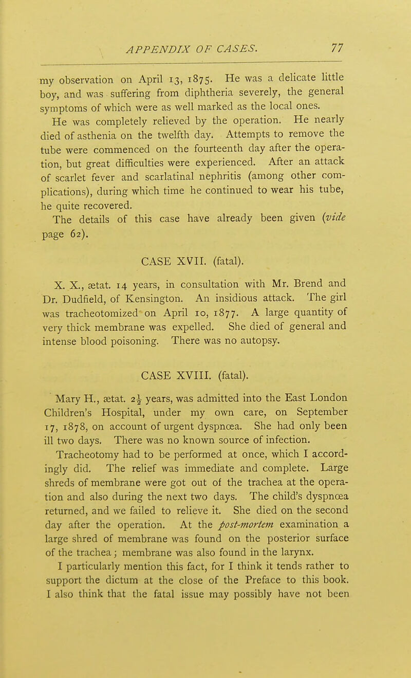 my observation on April 13, 1875. He was a delicate little boy, and was suffering from diphtheria severely, the general symptoms of which were as well marked as the local ones. He was completely relieved by the operation. He nearly died of asthenia on the twelfth day. Attempts to remove the tube were commenced on the fourteenth day after the opera- tion, but great difficulties were experienced. After an attack of scarlet fever and scarlatinal nephritis (among other com- plications), during which time he continued to wear his tube, he quite recovered. The details of this case have already been given (vide page 62). CASE XVII. (fatal). X. X., aetat. 14 years, in consultation with Mr. Brend and Dr. Dudfield, of Kensington. An insidious attack. The girl was tracheotomized on April 10, 1877. A large quantity of very thick membrane was expelled. She died of general and intense blood poisoning. There was no autopsy. CASE XVIII. (fatal). Mary H., setat. 2^ years, was admitted into the East London Children's Hospital, under my own care, on September 17, 1878, on account of urgent dyspnoea. She had only been ill two days. There was no known source of infection. Tracheotomy had to be performed at once, which I accord- ingly did. The relief was immediate and complete. Large shreds of membrane were got out of the trachea at the opera- tion and also during the next two days. The child's dyspnoea returned, and we failed to relieve it. She died on the second day after the operation. At the post-mortem examination a large shred of membrane was found on the posterior surface of the trachea; membrane was also found in the larynx. I particularly mention this fact, for I think it tends rather to support the dictum at the close of the Preface to this book. I also think that the fatal issue may possibly have not been