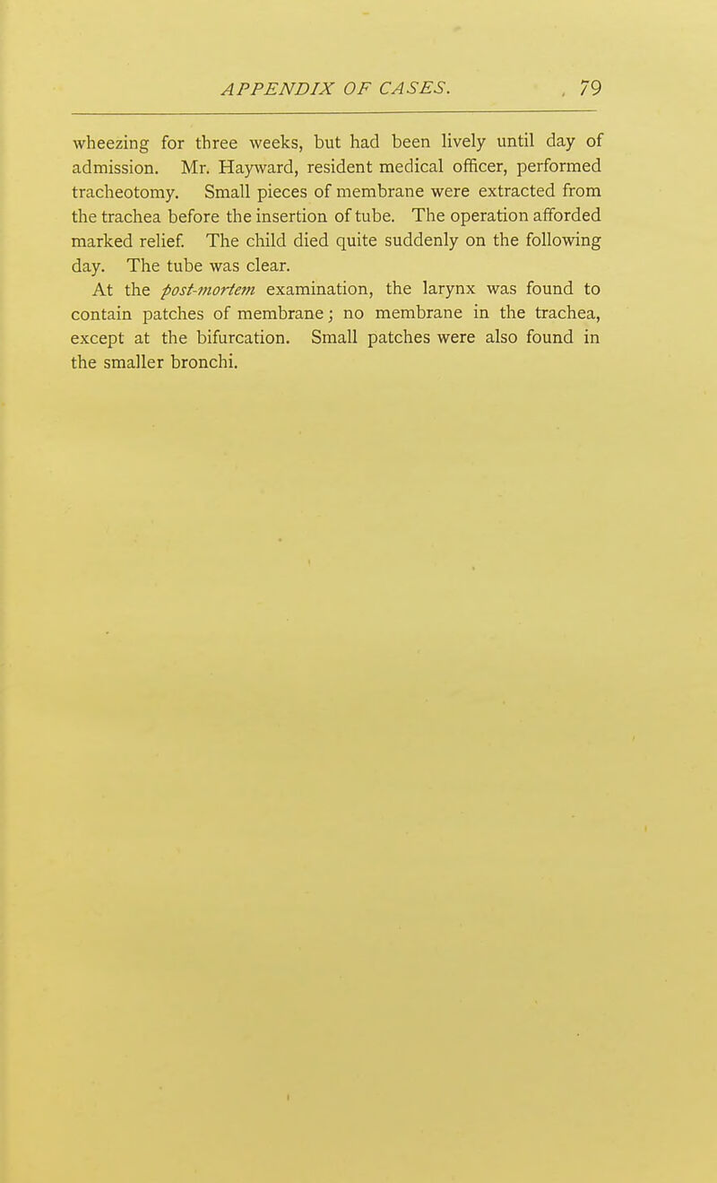 wheezing for three weeks, but had been lively until day of admission. Mr. Hayward, resident medical officer, performed tracheotomy. Small pieces of membrane were extracted from the trachea before the insertion of tube. The operation afforded marked relief The child died quite suddenly on the following day. The tube was clear. At the post-mortem examination, the larynx was found to contain patches of membrane; no membrane in the trachea, except at the bifurcation. Small patches were also found in the smaller bronchi.