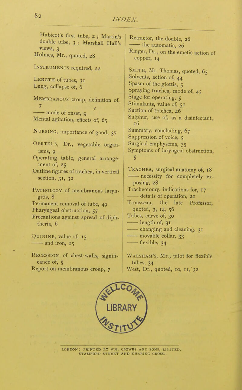 INDEX. Habicot's first tube, 2 ; Martin's double lube, 3 ; Marshall Hall's views, 3 Holmes, Mr., quoted, 28 Instruments required, 22 Length of tubes, 31 Lung, collapse of, 6 Membranous croup, definition of, mode of onset, 9 Mental agitation, effects of, 65 Nursing, importance of good, 37 Oertel's, Dr., vegetable organ- isms, 9 Operating table, general arrange- ment of, 25 Outline figures of trachea, in vertical section, 3r, 32 Pathology of membranous laryn- gitis, 8 Permanent removal of tube, 49 Phaiyngeal obstruction, 57 Precautions against spread of diph- theria, 6 Quinine, value of, 15 and iron, 15 Recession of chest-walls, signifi- cance of, 5 Report on membranous croup, 7 Retractor, the double, 26 • the automatic, 26 Ringer, Dr., on the emetic action of copper, 14 Smith, Mr. Thomas, quoted, 65 Solvents, action of, 44 Spasm of the glottis, 5 Spraying trachea, mode of, 45 Stage for operating, 5 Stimulants, value of, 51 Suction of trachea, 46 Sulphur, use of, as a disinfectant, 16 Summary, concluding, 67 Suppression of voice, 5 Surgical emphysema, 35 Symptoms of laryngeal obstruction, S Trachea, surgical anatomy of, 18 necessity for completely ex- posing, 28 Tracheotomy, indications for, 17 details of operation, 21 Trousseau, the late Professor, quoted, 3, 14, 56 Tubes, curve of, 30 length of, 31 changing and cleaning, 31 movable collar, 33 flexible, 34 Walsham's, Mr., pilot for flexible tubes, 34 West, Dr., quoted, 10, 11,'32 LONDON : PRINTED BT \VM. CLOWES AND SONS, LIMITED, STAMFORD STREET AND CHARING CROSS,