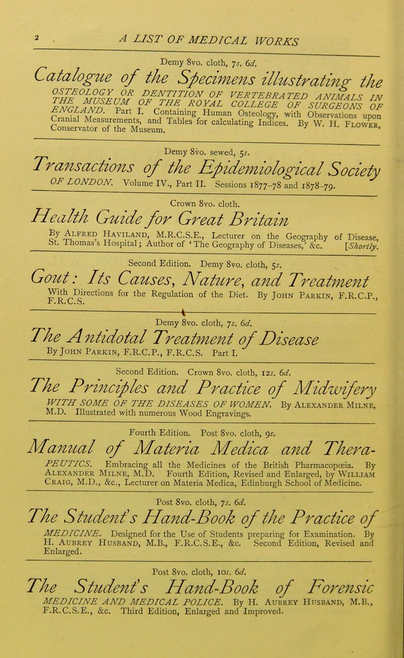 A LIST OF MEDICAL WORKS Demy 8vo. cloth, Js. 6d. CatalogtLe of the Specimens illustrating; the OSTEOLOGY OR DENTITION OF VERTEBRATED AMTM^T^ tm eIIlanE^^''. r-^^^^^ ^ollIII''1%''stifG^im z ENGLAND. Part I. Containing Human Osteology, with Observations upon Cranial Measurements, and Tables for calculating Indices. By W. H FlowS° Conservator nf t>ip Mnconr.^ ^ • Demy 8vo. sewed, 5^-. Transactions of the Epidemiological Society OF LONDON. Volume IV., Part II. Sessions 1877-78 and 1878-79. Crown 8vo. cloth. Health Guide for Great Britain By Alfred Haviland, M.R.C.S.E., Lecturer on the Geography of Disease, bt. Ihomass Hospital; Author of 'The Geography of Diseases,' &c. IShortly. Second Edition. Demy 8vo. cloth, 5j-. Gout: Its Causes, Nat^ire, and Treatment With Directions for the Regulation of the Diet. By John Parkin, F.R.C.P. F.R.C.S. ' Demy 8vo. cloth, ^s. 6d. The Antidotal Treatment of Disease By John Parkin, F.R.C.P., F.R.C.S. Part I. Second Edition. Crown 8vo. cloth, I2J. 6d. The Principles aitd Practice of Midwifery WITH SOME OF THE DISEASES OF WOMEN. By Alexander Milne, M.D. Illustrated with numerous Wood Engravings. Fourth Edition. Post 8vo. cloth, gj. Manual of Materia Medica and Thera- PEUTICS. Embracing all the Medicines of the British Pharmacopceia. By Alexander Milne, M.D. Fourth Edition, Revised and Enlarged, by William Craig, M.D., &c., Lecturer on Materia Medica, Edinburgh School of Medicine. Post 8vo. cloth, ^s. 6d. The Student's Hand-Book of the P^^actice of MEDICINE. Designed for the Use of Students preparing for Examination. By H. Aubrey Husband, M.B., F.R.C.S.E., &c. Second Edition, Revised and Enlarged. Post 8vo. cloth, \os. 6d. The Student's Hand-Book of Forensic MEDICINE AND MEDICAL POLICE. By H. Aubrey Husband, M.B., F.R.C.S.E., &c. Third Edition, Enlarged and Improved.