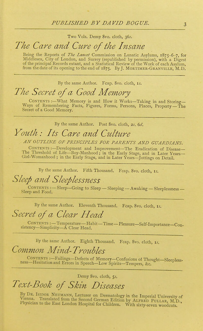 PUBLISHED BY DAVID BOGUE. Two Vols. Demy 8vo. cloth, 36j. The Care and C^cre of the Insa7^e Being the Reports of The Lancet Commission on Lunatic Asylums, 1875-6-7, for Middlesex, City of London, and Surrey (republished by permission), with a Digest of the principal Records extant, and a Statistical Review of the Work of each Asylum, from the date of its opening to the end of 1875. By J. Mortimer-Granville, M.D. By the same Author. Fcap. 8vo. cloth, \s. The Secret of a Good Memory Contents :—What Memory is and How it Works—Taking in and Storing— Ways of Remembering Facts, Figures, Forms, Persons, Places, Property — The Secret of a Good Memory. By the same Author. Post 8vo. cloth, 2s. 6d, Youth : Its Care and C^dt^Lre AN OUTLINE OF PRINCIPLES FOR PARENTS AND GUARDIANS. Contents :—Development and Improvement—The Eradication of Disease— The Threshold of Life—Boy-Manhood; in the Early Stage, and in Later Years— Girl-Womanhood ; in the Early Stage, and in Later Years—Jottings on Detail. By the same Author. Fiflh Thousand. Fcap. 8vo. cloth, is. ' Sleep and Sleepless1^ess Contents :— Sleep—Going to Sleep — Sleeping — Awaking — Sleeplessness — Sleep and Food. By the same Author. Eleventh Thousand. Fcap. 8vo, cloth, is. Secret of a Clear Head _ Contents : — Temperature— Habit—Time—Pleasure—Self-importance—Con- sistency—Simplicity—A Clear Head. By the same Author. Eighth Thousand. Fcap. 8vo. cloth, is. Commo7t Mind-Troubles Contents :—Failings—Defects of Memory—Confusions of Thought—Sleepless- ness—Hesitation and Errors in Speech—Low Spirits—Tempers, &c. Demy 8vo. cloth, 5^. Text-Book of Skin Diseases By Dr. IsinoR Neumann Lecturer on Dermatology in the Imperial University of Vienna. Translated from the Second German Edition by Alfred Pullar, M D. 1 hysician to the East London Hospital for Children. With sixty-seven woodcuts '