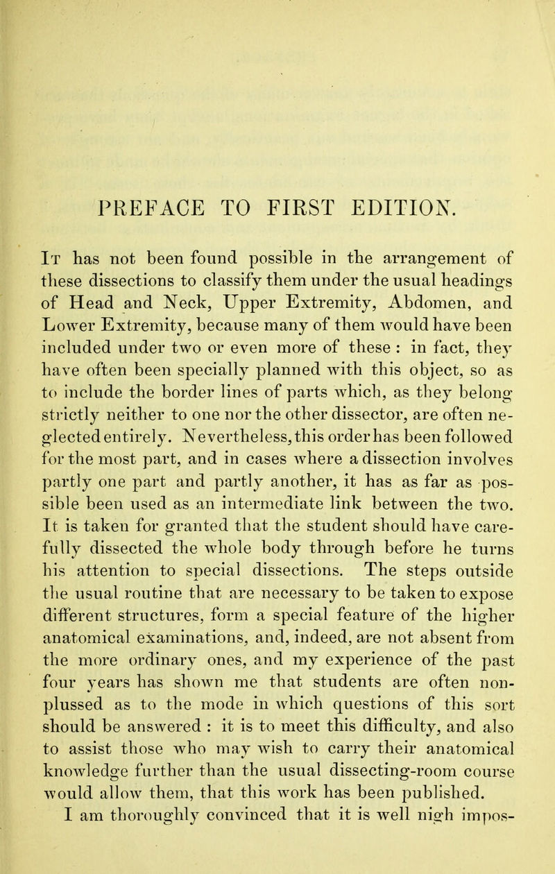 PREFACE TO FIRST EDITION. It has not been found possible in the arrangement of these dissections to classify them under the usual headings of Head and Neck, Upper Extremity, Abdomen, and Lower Extremity, because many of them would have been included under two or even more of these : in fact, they have often been specially planned with this object, so as to include the border lines of parts which, as they belong strictly neither to one nor the other dissector, are often ne- glected entirely. Nevertheless, this order has been followed for the most part, and in cases where a dissection involves partly one part and partly another, it has as far as pos- sible been used as an intermediate link between the two. It is taken for granted that the student should have care- fully dissected the whole body through before he turns his attention to special dissections. The steps outside the usual routine that are necessary to be taken to expose different structures, form a special feature of the higher anatomical examinations, and, indeed, are not absent from the more ordinary ones, and my experience of the past four years has shown me that students are often non- plussed as to the mode in which questions of this sort should be answered : it is to meet this difficulty, and also to assist those who may wish to carry their anatomical knowledge further than the usual dissecting-room course would allow them, that this work has been published. I am thoroughly convinced that it is well nigh impos-