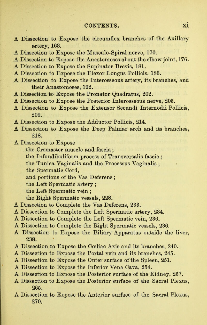 A Dissection to Expose the circumflex branches of the Axillary- artery, 163. A Dissection to Expose the Musculo-Spiral nerve, 170. A Dissection to Expose the Anastomoses about the elbow joint, 176. A Dissection to Expose the Supinator Brevis, 181. A Dissection to Expose the Flexor Longus Pollicis, 186. A Dissection to Expose the Interosseous artery, its branches, and their Anastomoses, 192. A Dissection to Expose the Pronator Quadratus, 202. A Dissection to Expose the Posterior Interosseous nerve, 205. A Dissection to Expose the Extensor Secundi Internodii Pollicis, 209. A Dissection to Expose the Adductor Pollicis, 214. A Dissection to Expose the Deep Palmar arch and its branches, 218. A Dissection to Expose the Cremaster muscle and fascia; the Infundibuliform process of Transversalis fascia ; the Tunica Vaginalis and the Processus Vaginalis ; the Spermatic Cord, and portions of the Vas Deferens ; the Left Spermatic artery ; the Left Spermatic vein ; the Eight Spermatic vessels, 228. A Dissection to Complete the Vas Deferens, 233. A Dissection to Complete the Left Spermatic artery, 234. A Dissection to Complete the Left Spermatic vein, 236. A Dissection to Complete the Eight Spermatic vessels, 236. A Dissection to Expose the Biliary Apparatus outside the liver, 238. A Dissection to Expose the Coeliac Axis and its branches, 240. A Dissection to Expose the Portal vein and its branches, 245. A Dissection to Expose the Outer surface of the Spleen, 251. A Dissection to Expose the Inferior Vena Cava, 254. A Dissection to Expose the Posterior surface of the Kidney, 257. A Dissection to Expose the Posterior surface of the Sacral Plexus, 265. A Dissection to Expose the Anterior surface of the Sacral Plexus, 270.