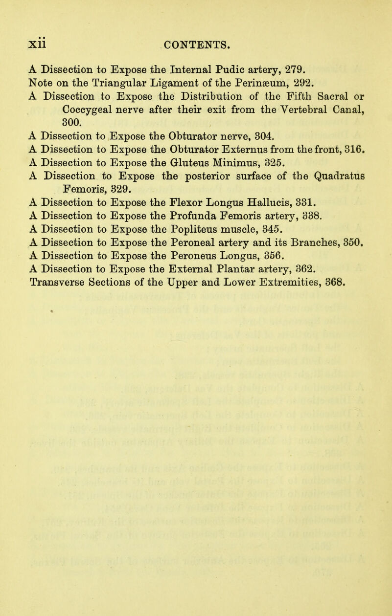 A Dissection to Expose the Internal Pudic artery, 279. Note on the Triangular Ligament of the Perinaeum, 292. A Dissection to Expose the Distribution of the Fifth Sacral or Coccygeal nerve after their exit from the Vertebral Canal, 300. A Dissection to Expose the Obturator nerve, 304. A Dissection to Expose the Obturator Externus from the front, 316. A Dissection to Expose the Gluteus Minimus, 325. A Dissection to Expose the posterior surface of the Quadratus Femoris, 329. A Dissection to Expose the Flexor Longus Hallucis, 331. A Dissection to Expose the Profunda Femoris artery, 338. A Dissection to Expose the Popliteus muscle, 345. A Dissection to Expose the Peroneal artery and its Branches, 350. A Dissection to Expose the Peroneus Longus, 356. A Dissection to Expose the External Plantar artery, 362. Transverse Sections of the Upper and Lower Extremities, 368.