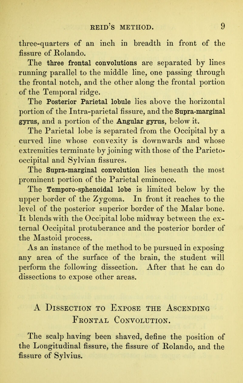 three-quarters of an inch in breadth in front of the fissure of Rolando. The three frontal convolutions are separated by lines running parallel to the middle line, one passing through the frontal notch, and the other along the frontal portion of the Temporal ridge. The Posterior Parietal lobule lies above the horizontal portion of the Intra-parietal fissure, and the Supra-marginal gyrus, and a portion of the Angular gyrus, below it. The Parietal lobe is separated from the Occipital by a curved line whose convexity is downwards and whose extremities terminate by joining with those of the Parieto- occipital and Sylvian fissures. The Supra-marginal convolution lies beneath the most prominent portion of the Parietal eminence. The Temporo-sphenoidal lobe is limited below by the upper border of the Zygoma. In front it reaches to the level of the posterior superior border of the Malar bone. It blends with the Occipital lobe midway between the ex- ternal Occipital protuberance and the posterior border of the Mastoid process. As an instance of the method to be pursued in exposing any area of the surface of the brain, the student will perform the following dissection. After that he can do dissections to expose other areas. A Dissection to Expose the Ascending Frontal Convolution. The scalp having been shaved, define the position of the Longitudinal fissure, the fissure of Rolando, and the fissure of Sylvius.
