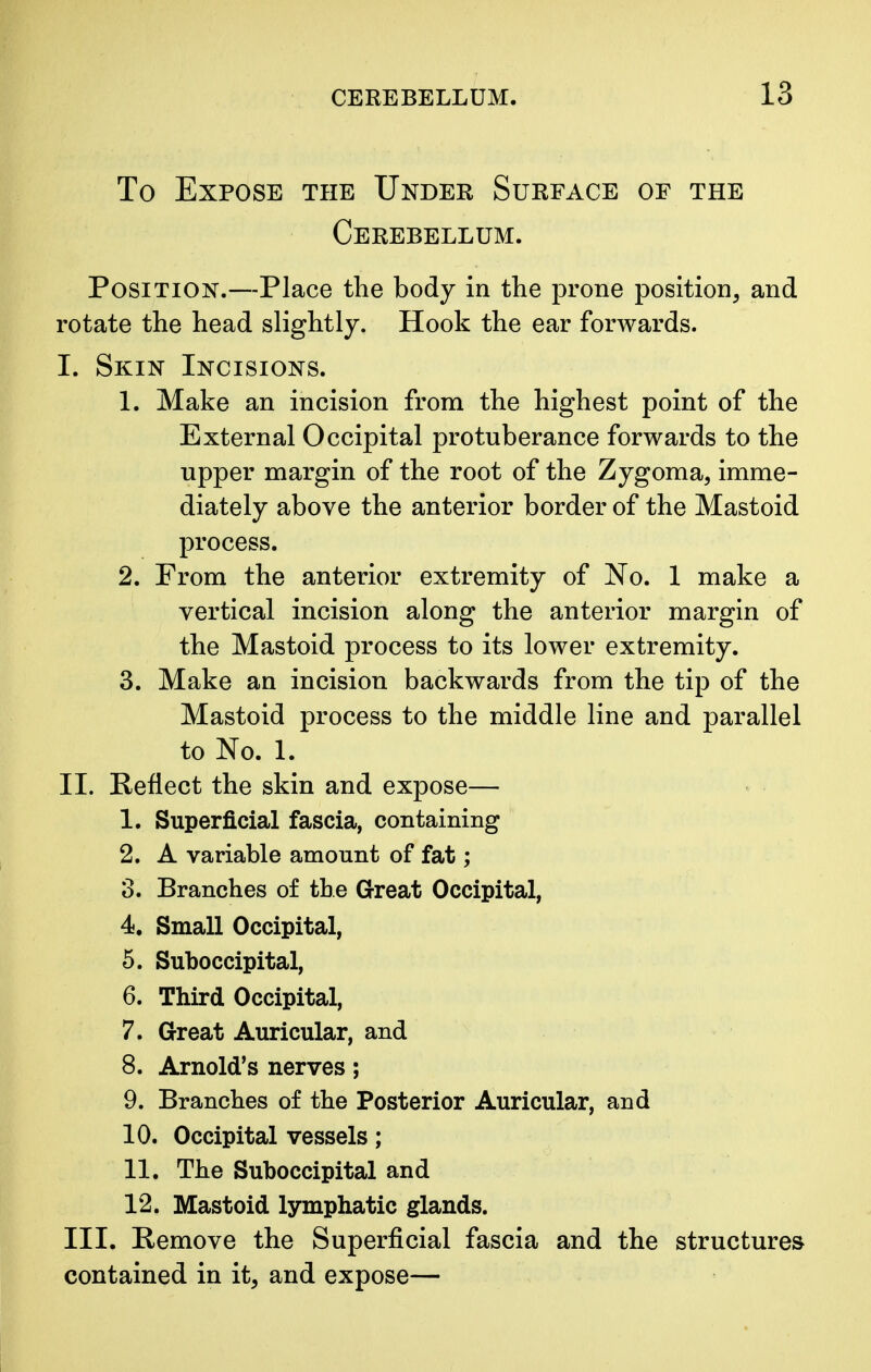 To Expose the Under Surface of the Cerebellum. Position.—Place the body in the prone position, and rotate the head slightly. Hook the ear forwards. I. Skin Incisions. 1. Make an incision from the highest point of the External Occipital protuberance forwards to the upper margin of the root of the Zygoma, imme- diately above the anterior border of the Mastoid process. 2. From the anterior extremity of No. 1 make a vertical incision along the anterior margin of the Mastoid process to its lower extremity. 3. Make an incision backwards from the tip of the Mastoid process to the middle line and parallel to No. 1. II. Reflect the skin and expose— 1. Superficial fascia, containing 2. A variable amount of fat; 3. Branches of the Great Occipital, 4. Small Occipital, 5. Suboccipital, 6. Third Occipital, 7. Great Auricular, and 8. Arnold's nerves; 9. Branches of the Posterior Auricular, and 10. Occipital vessels; 11. The Suboccipital and 12. Mastoid lymphatic glands. III. Remove the Superficial fascia and the structures contained in it, and expose—