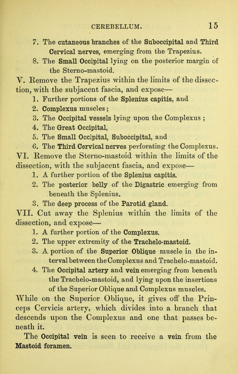 7. The cutaneous branches of the Suboccipital and Third Cervical nerves, emerging from the Trapezius. 8. The Small Occipital lying on the posterior margin of the Sterno-mastoid. V. Remove the Trapezius within the limits of the dissec- tion, with the subjacent fascia, and expose— 1. Further portions of the Splenius capitis, and 2. Complexus muscles; 3. The Occipital vessels lying upon the Complexus ; 4. The Great Occipital, 5. The Small Occipital, Suboccipital, and 6. The Third Cervical nerves perforating the Complexus. VI. Remove the Sterno-mastoid within the limits of the dissection, with the subjacent fascia, and expose— 1. A further portion of the Splenius capitis. 2. The posterior belly of the Digastric emerging from beneath the Splenius. 3. The deep process of the Parotid gland. VII. Cut away the Splenius within the limits of the dissection, and expose— 1. A farther portion of the Complexus. 2. The upper extremity of the Trachelo-mastoid. 3. A portion of the Superior Oblique muscle in the in- terval between the Complexus and Trachelo-mastoid. 4. The Occipital artery and vein emerging from beneath the Trachelo-mastoid, and lying upon the insertions of the Superior Oblique and Complexus muscles. While on the Superior Oblique, it gives off the Prin- ceps Cervicis artery, which divides into a branch that descends upon the Complexus and one that passes be- neath it. The Occipital vein is seen to receive a vein from the Mastoid foramen.