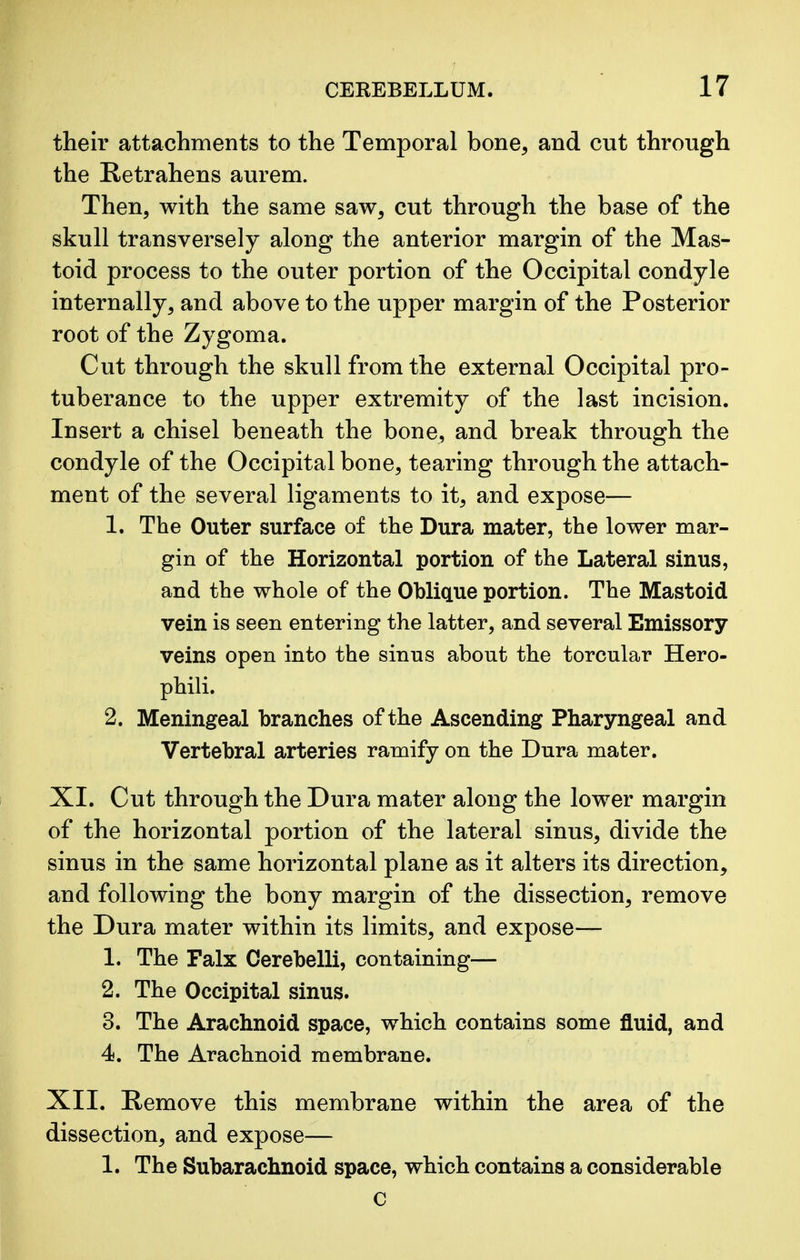 their attachments to the Temporal bone, and cut through the Retrahens aurem. Then, with the same saw, cut through the base of the skull transversely along the anterior margin of the Mas- toid process to the outer portion of the Occipital condyle internally, and above to the upper margin of the Posterior root of the Zygoma. Cut through the skull from the external Occipital pro- tuberance to the upper extremity of the last incision. Insert a chisel beneath the bone, and break through the condyle of the Occipital bone, tearing through the attach- ment of the several ligaments to it, and expose— 1. The Outer surface of the Dura mater, the lower mar- gin of the Horizontal portion of the Lateral sinus, and the whole of the Oblique portion. The Mastoid vein is seen entering the latter, and several Emissory veins open into the sinus about the torcular Hero- phili. 2. Meningeal branches of the Ascending Pharyngeal and Vertebral arteries ramify on the Dura mater. XI. Cut through the Dura mater along the lower margin of the horizontal portion of the lateral sinus, divide the sinus in the same horizontal plane as it alters its direction, and following the bony margin of the dissection, remove the Dura mater within its limits, and expose— 1. The Falx Cerebelli, containing— 2. The Occipital sinus. 3. The Arachnoid space, which contains some fluid, and 4. The Arachnoid membrane. XII. Remove this membrane within the area of the dissection, and expose— 1. The Subarachnoid space, which contains a considerable C