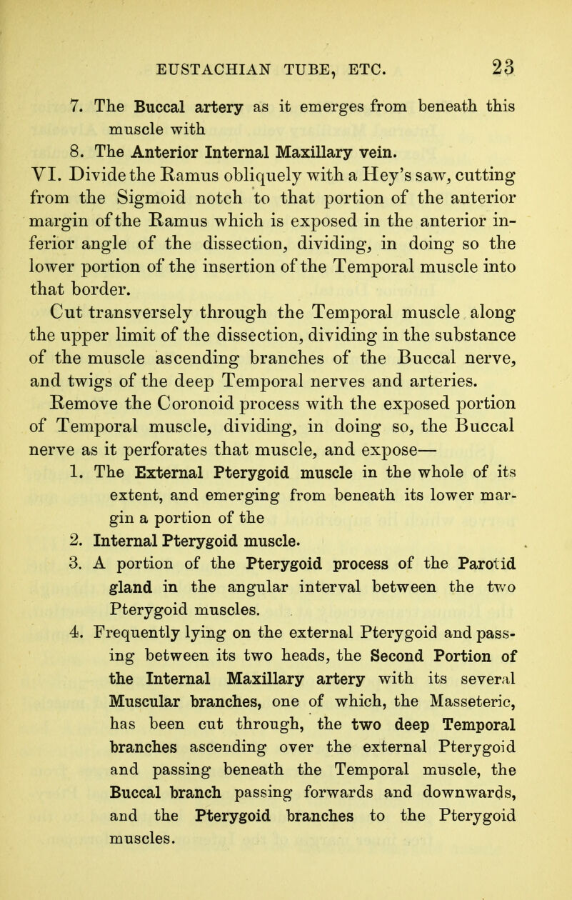 7. The Buccal artery as it emerges from beneath this muscle with 8. The Anterior Internal Maxillary vein. VI. Divide the Ramus obliquely with a Hey's saw, cutting from the Sigmoid notch to that portion of the anterior margin of the Ramus which is exposed in the anterior in- ferior angle of the dissection, dividing, in doing so the lower portion of the insertion of the Temporal muscle into that border. Cut transversely through the Temporal muscle along the upper limit of the dissection, dividing in the substance of the muscle ascending branches of the Buccal nerve, and twigs of the deep Temporal nerves and arteries. Remove the Coronoid process with the exposed portion of Temporal muscle, dividing, in doing so, the Buccal nerve as it perforates that muscle, and expose— 1. The External Pterygoid muscle in the whole of its extent, and emerging from beneath its lower mar- gin a portion of the 2. Internal Pterygoid muscle. 3. A portion of the Pterygoid process of the Parotid gland in the angular interval between the two Pterygoid muscles. 4. Frequently lying on the external Pterygoid and pass- ing between its two heads, the Second Portion of the Internal Maxillary artery with its several Muscular branches, one of which, the Masseteric, has been cut through, the two deep Temporal branches ascending over the external Pterygoid and passing beneath the Temporal muscle, the Buccal branch passing forwards and downwards, and the Pterygoid branches to the Pterygoid muscles.
