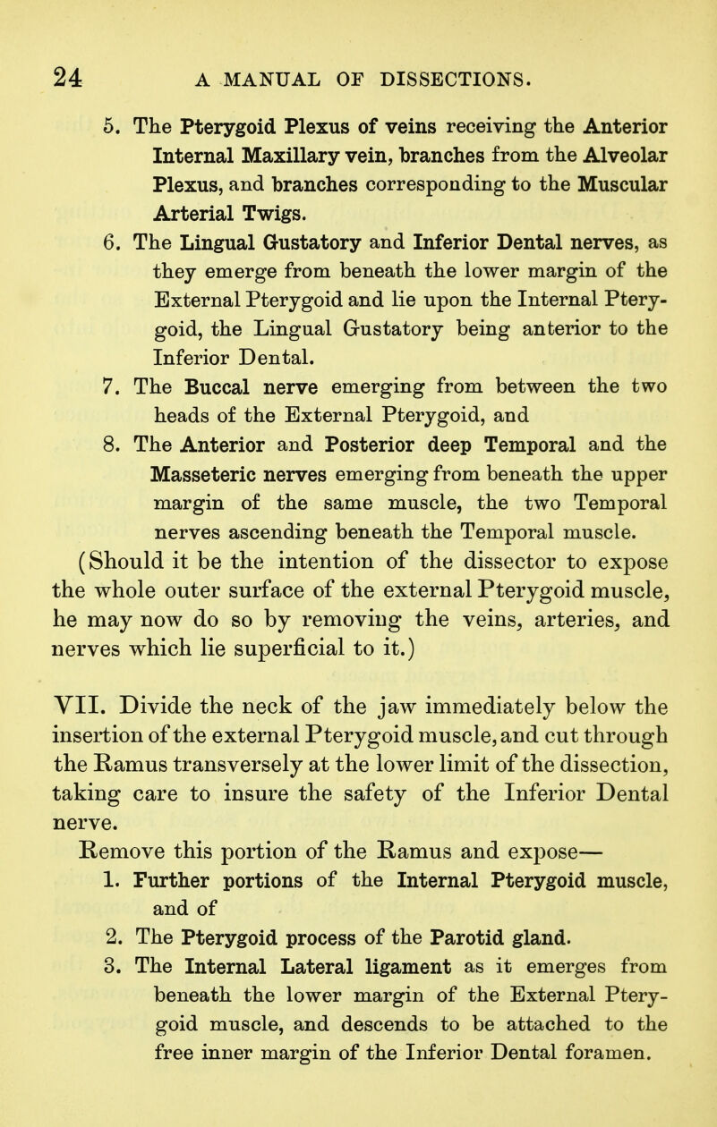 5. The Pterygoid Plexus of veins receiving the Anterior Internal Maxillary vein, branches from the Alveolar Plexus, and branches corresponding to the Muscular Arterial Twigs. 6. The Lingual Gustatory and Inferior Dental nerves, as they emerge from beneath the lower margin of the External Pterygoid and lie upon the Internal Ptery- goid, the Lingual Gustatory being anterior to the Inferior Dental. 7. The Buccal nerve emerging from between the two heads of the External Pterygoid, and 8. The Anterior and Posterior deep Temporal and the Masseteric nerves emerging from beneath the upper margin of the same muscle, the two Temporal nerves ascending beneath the Temporal muscle. (Should it be the intention of the dissector to expose the whole outer surface of the external Pterygoid muscle, he may now do so by removing the veins, arteries, and nerves which lie superficial to it.) VII, Divide the neck of the jaw immediately below the insertion of the external Pterygoid muscle, and cut through the Ramus transversely at the lower limit of the dissection, taking care to insure the safety of the Inferior Dental nerve. Remove this portion of the Ramus and expose— 1. Further portions of the Internal Pterygoid muscle, and of 2. The Pterygoid process of the Parotid gland. 3. The Internal Lateral ligament as it emerges from beneath the lower margin of the External Ptery- goid muscle, and descends to be attached to the free inner margin of the Inferior Dental foramen.