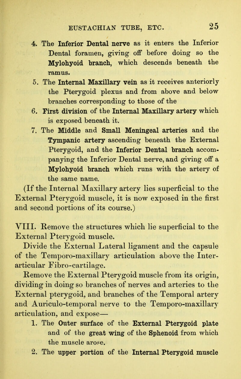 4. The Inferior Dental nerve as it enters the Inferior Dental foramen, giving off before doing so the Mylohyoid branch, which descends beneath the ramns. 5. The Internal Maxillary vein as it receives anteriorly the Pterygoid plexns and from above and below branches corresponding to those of the 6. First division of the Internal Maxillary artery which is exposed beneath it. 7. The Middle and Small Meningeal arteries and the Tympanic artery ascending beneath the External Pterygoid, and the Inferior Dental branch accom- panying the Inferior Dental nerve, and giving off a Mylohyoid branch which runs with the artery of the same name. (If the Internal Maxillary artery lies superficial to the External Pterygoid muscle, it is now exposed in the first and second portions of its course.) VIII. Remove the structures which lie superficial to the External Pterygoid muscle. Divide the External Lateral ligament and the capsule of the Temporo-maxillary articulation above the Inter- articular Fibro-cartilage. Remove the External Pterygoid muscle from its origin, dividing in doing so branches of nerves and arteries to the External pterygoid, and branches of the Temporal artery and Auriculotemporal nerve to the Temporo-maxillary articulation, and expose— 1. The Outer surface of the External Pterygoid plate and of the great wing of the Sphenoid from which the muscle arose. 2. The upper portion of the Internal Pterygoid muscle