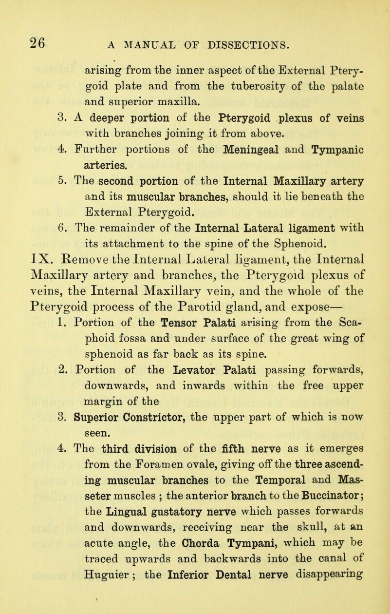 arising from the inner aspect of the External Ptery- goid plate and from the tuberosity of the palate and superior maxilla. 3. A deeper portion of the Pterygoid plexus of veins with branches joining it from above. 4. Further portions of the Meningeal and Tympanic arteries. 5. The second portion of the Internal Maxillary artery and its muscular branches, should it lie beneath the External Pterygoid. 6. The remainder of the Internal Lateral ligament with its attachment to the spine of the Sphenoid. IX. Remove the Internal Lateral ligament, the Internal Maxillary artery and branches, the Pterygoid plexus of veins, the Internal Maxillary vein, and the whole of the Pterygoid process of the Parotid gland, and expose— 1. Portion of the Tensor Palati arising from the Sca- phoid fossa and under surface of the great wing of sphenoid as far back as its spine. 2. Portion of the Levator Palati passing forwards, downwards, and inwards within the free upper margin of the 3. Superior Constrictor, the upper part of which is now seen. 4. The third division of the fifth nerve as it emerges from the Foramen ovale, giving off the three ascend- ing muscular branches to the Temporal and Mas- seter muscles ; the anterior branch to the Buccinator; the Lingual gustatory nerve which passes forwards and downwards, receiving near the skull, at an acute angle, the Chorda Tympani, which may be traced upwards and backwards into the canal of Huguier ; the Inferior Dental nerve disappearing