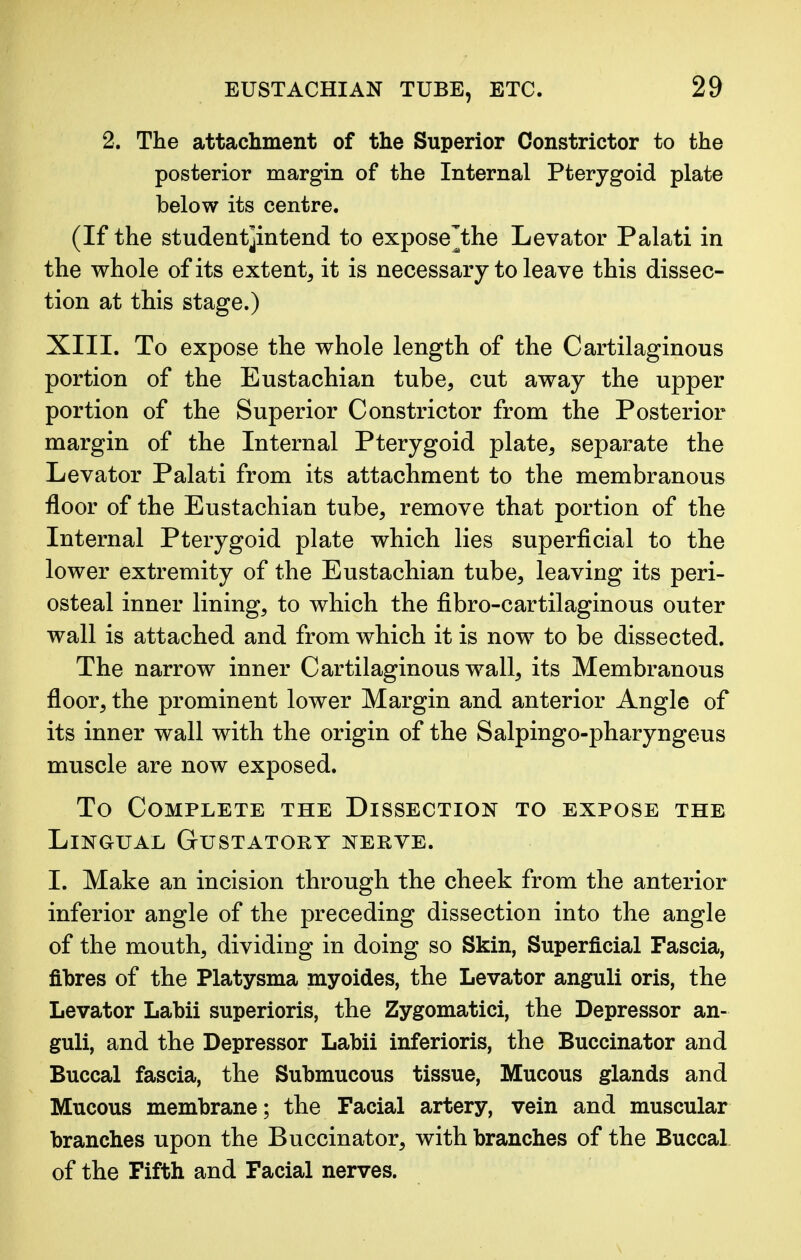 2. The attachment of the Superior Constrictor to the posterior margin of the Internal Pterygoid plate below its centre. (If the student]intend to expose^the Levator Palati in the whole of its extent, it is necessary to leave this dissec- tion at this stage.) XIII. To expose the whole length of the Cartilaginous portion of the Eustachian tube, cut away the upper portion of the Superior Constrictor from the Posterior margin of the Internal Pterygoid plate, separate the Levator Palati from its attachment to the membranous floor of the Eustachian tube, remove that portion of the Internal Pterygoid plate which lies superficial to the lower extremity of the Eustachian tube, leaving its peri- osteal inner lining, to which the fibro-cartilaginous outer wall is attached and from which it is now to be dissected. The narrow inner Cartilaginous wall, its Membranous floor, the prominent lower Margin and anterior Angle of its inner wall with the origin of the Salpingo-pharyngeus muscle are now exposed. To Complete the Dissection to expose the Lingual Gustatory nerve. I. Make an incision through the cheek from the anterior inferior angle of the preceding dissection into the angle of the mouth, dividing in doing so Skin, Superficial Fascia, fibres of the Platysma myoides, the Levator anguli oris, the Levator Labii superioris, the Zygomatici, the Depressor an- guli, and the Depressor Labii inferioris, the Buccinator and Buccal fascia, the Submucous tissue, Mucous glands and Mucous membrane; the Facial artery, vein and muscular branches upon the Buccinator, with branches of the Buccal of the Fifth and Facial nerves.