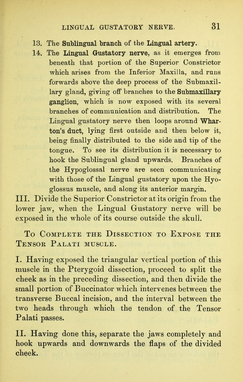 13. The Sublingual branch of the Lingual artery. 14. The Lingual Gustatory nerve, as it emerges from beneath that portion of the Superior Constrictor which arises from the Inferior Maxilla, and runs forwards above the deep process of the Submaxil- lary gland, giving off branches to the Submaxillary ganglion, which is now exposed with its several branches of communication and distribution. The Lingual gustatory nerve then loops around Whar- ton's duct, lying first outside and then below it, being finally distributed to the side and tip of the tongue. To see its distribution it is necessary to hook the Sublingual gland upwards. Branches of the Hypoglossal nerve are seen communicating with those of the Lingual gustatory upon the Hyo- glossus muscle, and along its anterior margin. III. Divide the Superior Constrictor at its origin from the lower jaw, when the Lingual Gustatory nerve will be exposed in the whole of its course outside the skull. To Complete the Dissection to Expose the Tensor Palati muscle. I. Having exposed the triangular vertical portion of this muscle in the Pterygoid dissection, proceed to split the cheek as in the preceding dissection, and then divide the small portion of Buccinator which intervenes between the transverse Buccal incision, and the interval between the two heads through which the tendon of the Tensor Palati passes. II. Having done this, separate the jaws completely and hook upwards and downwards the flaps of the divided cheek.