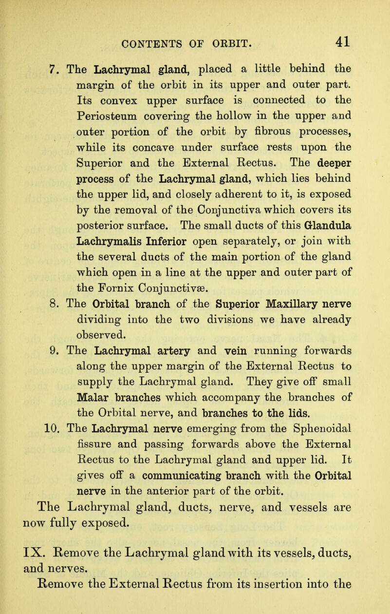 7. The Lachrymal gland, placed a little behind the margin of the orbit in its upper and outer part. Its convex upper surface is connected to the Periosteum covering the hollow in the upper and outer portion of the orbit by fibrous processes, while its concave under surface rests upon the Superior and the External Rectus. The deeper process of the Lachrymal gland, which lies behind the upper lid, and closely adherent to it, is exposed by the removal of the Conjunctiva which covers its posterior surface. The small ducts of this G-landula Lachrymalis Inferior open separately, or join with the several ducts of the main portion of the gland which open in a line at the upper and outer part of the Fornix Conjunctivae. 8. The Orbital branch of the Superior Maxillary nerve dividing into the two divisions we have already observed. 9. The Lachrymal artery and vein running forwards along the upper margin of the External Rectus to supply the Lachrymal gland. They give off small Malar branches which accompany the branches of the Orbital nerve, and branches to the lids. 10. The Lachrymal nerve emerging from the Sphenoidal fissure and passing forwards above the External Rectus to the Lachrymal gland and upper lid. It gives off a communicating branch with the Orbital nerve in the anterior part of the orbit. The Lachrymal gland, ducts, nerve, and vessels are now fully exposed. IX. Remove the Lachrymal gland with its vessels, ducts, and nerves. Remove the External Rectus from its insertion into the