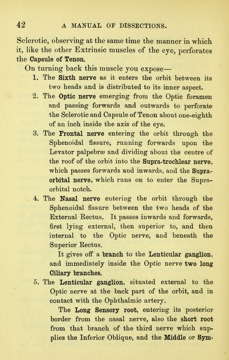 Sclerotic, observing at the same time the manner in which it, like the other Extrinsic muscles of the eye, perforates the Capsule of Tenon. On turning back this muscle you expose— L The Sixth nerve as it enters the orbit between its two heads and is distributed to its inner aspect. 2. The Optic nerve emerging from the Optic foramen and passing forwards and outwards to perforate the Sclerotic and Capsule of Tenon about one-eighth of an inch inside the axis of the eye. 3. The Frontal nerve entering the orbit through the Sphenoidal fissure, running forwards upon the Levator palpebrse and dividing about the centre of the roof of the orbit into the Supra-trochlear nerve, which passes forwards and inwards, and the Supra- orbital nerve, which runs on to enter the Supra- orbital notch. 4. The Nasal nerve entering the orbit through the Sphenoidal fissure between the two heads of the External Rectus. It passes inwards and forwards, first lying external, then superior to, and then internal to the Optic nerve, and beneath the Superior Eectus. It gives off a branch to the Lenticular ganglion, and immediately inside the Optic nerve two long Ciliary branches. 5. The Lenticular ganglion, situated external to the Optic nerve at the back part of the orbit, and in contact with the Ophthalmic artery. The Long Sensory root, entering its posterior border from the nasal nerve, also the short root from that branch of the third nerve which sup- plies the Inferior Oblique, and the Middle or Sym-
