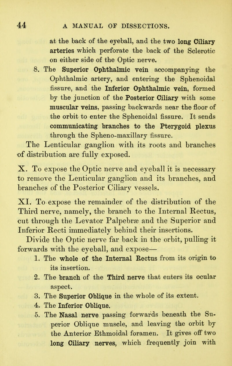 at the back of the eyeball, and the two long Ciliary arteries which perforate the back of the Sclerotic on either side of the Optic nerve. 8. The Superior Ophthalmic vein accompanying the Ophthalmic artery, and entering the Sphenoidal fissure, and the Inferior Ophthalmic vein, formed by the junction of the Posterior Ciliary with some muscular veins, passing backwards near the floor of the orbit to enter the Sphenoidal fissure. It sends communicating branches to the Pterygoid plexus through the Spheno-maxillary fissure. The Lenticular ganglion with its roots and branches of distribution are fully exposed. X. To expose the Optic nerve and eyeball it is necessary to remove the Lenticular ganglion and its branches, and branches of the Posterior Ciliary vessels. XI. To expose the remainder of the distribution of the Third nerve, namely, the branch to the Internal Rectus, cut through the Levator Palpebra? and the Superior and Inferior Recti immediately behind their insertions. Divide the Optic nerve far back in the orbit, pulling it forwards with the eyeball, and expose— 1. The whole of the Internal Rectus from its origin to its insertion. 2. The branch of the Third nerve that enters its ocular aspect. 3. The Superior Oblique in the whole of its extent. 4. The Inferior Oblique. 5. The Nasal nerve passing forwards beneath the Su- perior Oblique muscle, and leaving the orbit by the Anterior Ethmoidal foramen. It gives off two long Ciliary nerves, which frequently join with