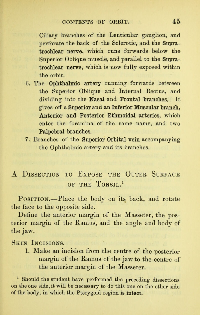 Ciliary branches of the Lenticular ganglion, and perforate the back of the Sclerotic, and the Supra- trochlear nerve, which runs forwards below the Superior Oblique muscle, and parallel to the Supra- trochlear nerve, which is now fully exposed within the orbit. 6. The Ophthalmic artery running forwards between the Superior Oblique and Internal Rectus, and dividing into the Nasal and Frontal branches. It gives off a Superior and an Inferior Muscular branch, Anterior and Posterior Ethmoidal arteries, which enter the foramina of the same name, and two Palpebral branches. 7. Branches of the Superior Orbital vein accompanying the Ophthalmic artery and its branches. A Dissection to Expose the Outer Surface or the Tonsil.1 Position.—Place the body on its back, and rotate the face to the opposite side. Define the anterior margin of the Masseter, the pos- terior margin of the Ramus, and the angle and body of the jaw. Skin Incisions. 1. Make an incision from the centre of the posterior margin of the Ramus of the jaw to the centre of the anterior margin of the Masseter. 1 Should the student have performed the preceding dissections on the one side, it will be necessary to do this one on the other side of the body, in which the Pterygoid region is intact.