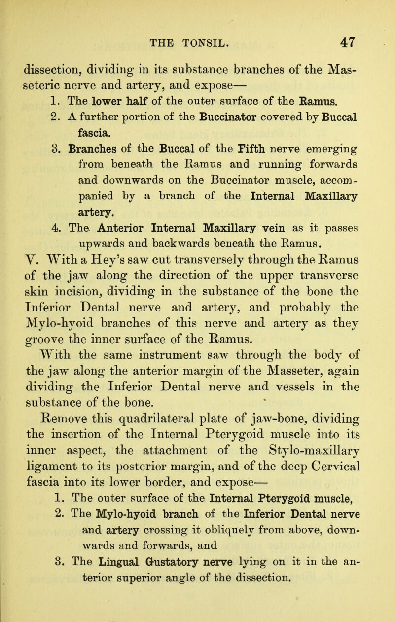 dissection, dividing in its substance branches of the Mas- seteric nerve and artery, and expose— 1. The lower half of the outer surface of the Ramus. 2. A further portion of the Buccinator covered by Buccal fascia. 3. Branches of the Buccal of the Fifth nerve emerging from beneath the Ramus and running forwards and downwards on the Buccinator muscle, accom- panied by a branch of the Internal Maxillary artery. 4. The. Anterior Internal Maxillary vein as it passes upwards and backwards beneath the Ramus. V. With a Hey's saw cut transversely through the Ramus of the jaw along the direction of the upper transverse skin incision, dividing in the substance of the bone the Inferior Dental nerve and artery, and probably the Mylo-hyoid branches of this nerve and artery as they groove the inner surface of the Ramus. With the same instrument saw through the body of the jaw along the anterior margin of the Masseter, again dividing the Inferior Dental nerve and vessels in the substance of the bone. Remove this quadrilateral plate of jaw-bone, dividing the insertion of the Internal Pterygoid muscle into its inner aspect, the attachment of the Stylo-maxillary ligament to its posterior margin, and of the deep Cervical fascia into its lower border, and expose— 1. The outer surface of the Internal Pterygoid muscle, 2. The Mylo-hyoid branch of the Inferior Dental nerve and artery crossing it obliquely from above, down- wards and forwards, and 3. The Lingual Gustatory nerve lying on it in the an- terior superior angle of the dissection.