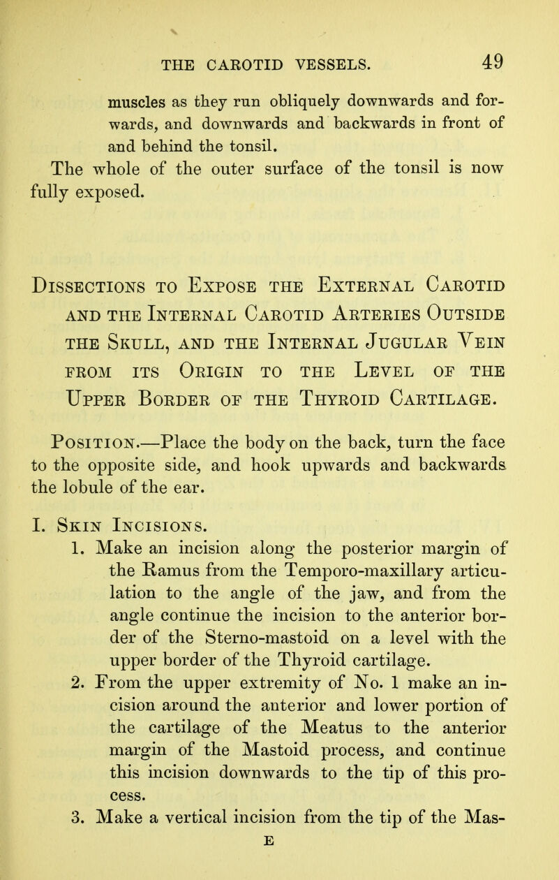 muscles as they run obliquely downwards and for- wards, and downwards and backwards in front of and behind the tonsil. The whole of the outer surface of the tonsil is now fully exposed. Dissections to Expose the External Carotid and the Internal Carotid Arteries Outside the Skull, and the Internal Jugular Vein from its Origin to the Level of the Upper Border of the Thyroid Cartilage. Position.—Place the body on the back, turn the face to the opposite side, and hook upwards and backwards the lobule of the ear. I. Skin Incisions. 1. Make an incision along the posterior margin of the Ramus from the Temporo-maxillary articu- lation to the angle of the jaw, and from the angle continue the incision to the anterior bor- der of the Sterno-mastoid on a level with the upper border of the Thyroid cartilage. 2. From the upper extremity of No. 1 make an in- cision around the anterior and lower portion of the cartilage of the Meatus to the anterior margin of the Mastoid process, and continue this incision downwards to the tip of this pro- cess. 3. Make a vertical incision from the tip of the Mas- e