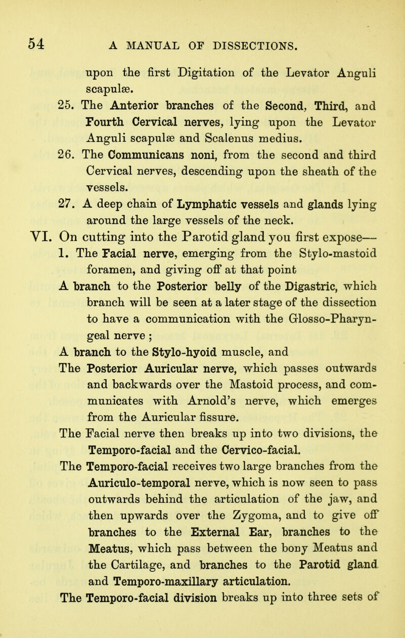 upon the first Digitation of the Levator Anguli scapulae. 25. The Anterior branches of the Second, Third, and Fourth Cervical nerves, lying upon the Levator Anguli scapulae and Scalenus medius. 26. The Communicans noni, from the second and third Cervical nerves, descending upon the sheath of the vessels. 27. A deep chain of Lymphatic vessels and glands lying around the large vessels of the neck. . On cutting into the Parotid gland you first expose— 1. The Facial nerve, emerging from the Stylo-mastoid foramen, and giving off at that point A branch to the Posterior belly of the Digastric, which branch will be seen at a later stage of the dissection to have a communication with the Glosso-Pharyn- geal nerve ; A branch to the Stylo-hyoid muscle, and The Posterior Auricular nerve, which passes outwards and backwards over the Mastoid process, and com- municates with Arnold's nerve, which emerges from the Auricular fissure. The Facial nerve then breaks up into two divisions, the Temporo-facial and the Cervico-facial. The Temporo-facial receives two large branches from the Auriculotemporal nerve, which is now seen to pass outwards behind the articulation of the jaw, and then upwards over the Zygoma, and to give off branches to the External Ear, branches to the Meatus, which pass between the bony Meatus and the Cartilage, and branches to the Parotid gland and Temporo-maxillary articulation. The Temporo-facial division breaks up into three sets of