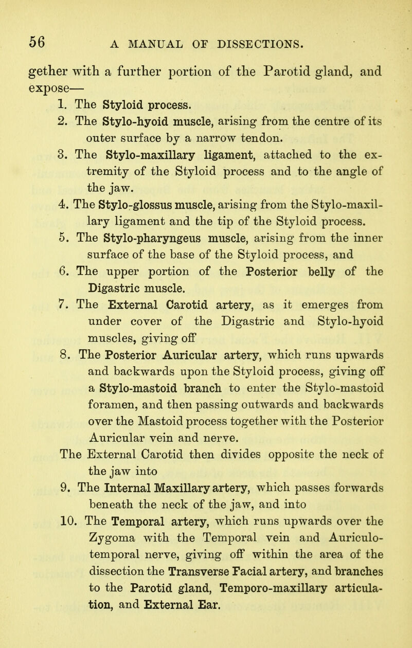 gether with a further portion of the Parotid gland, and expose— 1. The Styloid process. 2. The Stylo-hyoid muscle, arising from the centre of its outer surface by a narrow tendon. 3. The Stylo-maxillary ligament, attached to the ex- tremity of the Styloid process and to the angle of the jaw. 4. The Stylo-glossus muscle, arising from the Stylo-maxil- lary ligament and the tip of the Styloid process. 5. The Stylo-pharyngeus muscle, arising from the inner surface of the base of the Styloid process, and 6. The upper portion of the Posterior belly of the Digastric muscle. 7. The External Carotid artery, as it emerges from under cover of the Digastric and Stylo-hyoid muscles, giving off 8. The Posterior Auricular artery, which runs upwards and backwards upon the Styloid process, giving off a Stylo-mastoid branch to enter the Stylo-mastoid foramen, and then passing outwards and backwards over the Mastoid process together with the Posterior Auricular vein and nerve. The External Carotid then divides opposite the neck of the jaw into 9. The Internal Maxillary artery, which passes forwards beneath the neck of the jaw, and into 10. The Temporal artery, which runs upwards over the Zygoma with the Temporal vein and Auriculo- temporal nerve, giving off within the area of the dissection the Transverse Facial artery, and branches to the Parotid gland, Temporo-maxillary articula- tion, and External Ear.