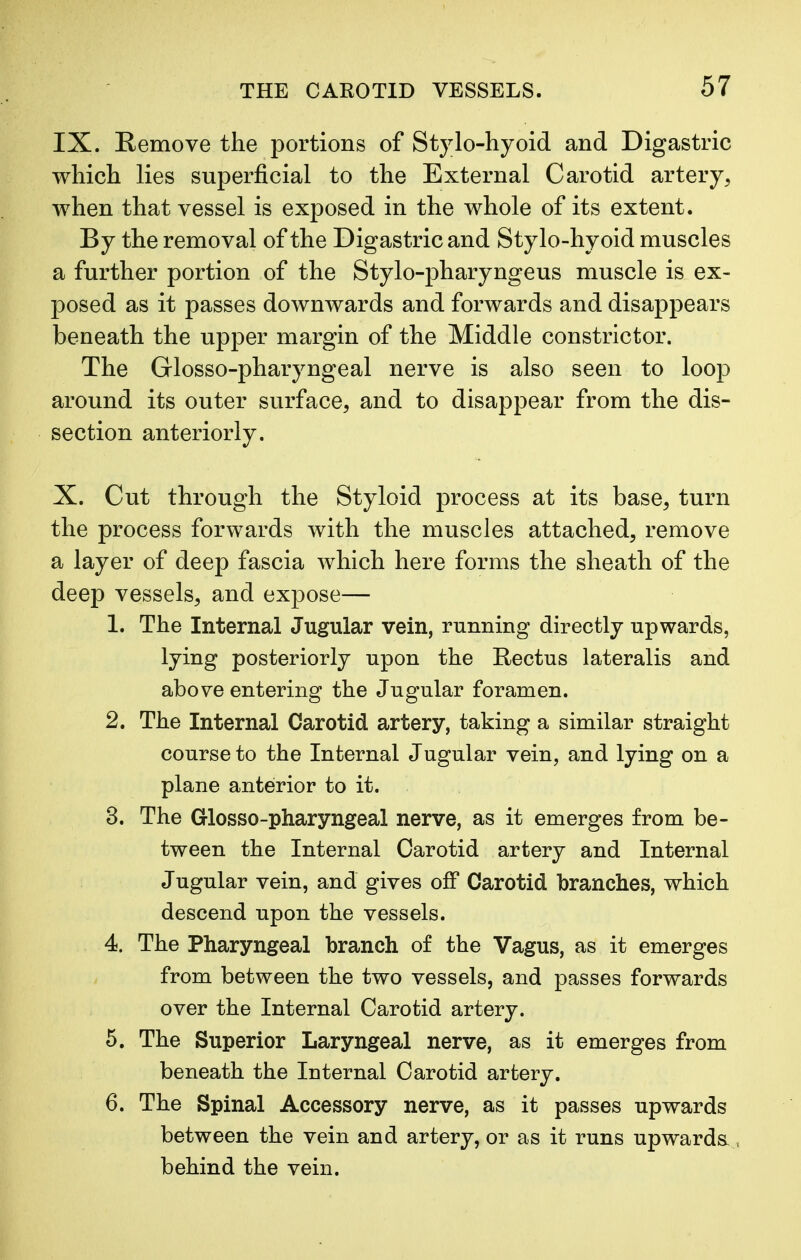 IX. Remove the portions of Stylo-hyoid and Digastric which lies superficial to the External Carotid artery, when that vessel is exposed in the whole of its extent. By the removal of the Digastric and Stylo-hyoid muscles a further portion of the Stylo-pharyngeus muscle is ex- posed as it passes downwards and forwards and disappears beneath the upper margin of the Middle constrictor. The Glosso-pharyngeal nerve is also seen to loop around its outer surface, and to disappear from the dis- section anteriorly. X. Cut through the Styloid process at its base, turn the process forwards with the muscles attached, remove a layer of deep fascia which here forms the sheath of the deep vessels, and expose— 1. The Internal Jugular vein, running directly upwards, lying posteriorly upon the Rectus lateralis and above entering the Jugular foramen. 2. The Internal Carotid artery, taking a similar straight course to the Internal Jugular vein, and lying on a plane anterior to it. 3. The Glosso-pharyngeal nerve, as it emerges from be- tween the Internal Carotid artery and Internal Jugular vein, and gives off Carotid branches, which descend upon the vessels. 4. The Pharyngeal branch of the Vagus, as it emerges from between the two vessels, and passes forwards over the Internal Carotid artery. 5. The Superior Laryngeal nerve, as it emerges from beneath the Iuternal Carotid artery. 6. The Spinal Accessory nerve, as it passes upwards between the vein and artery, or as it runs upwards., behind the vein.