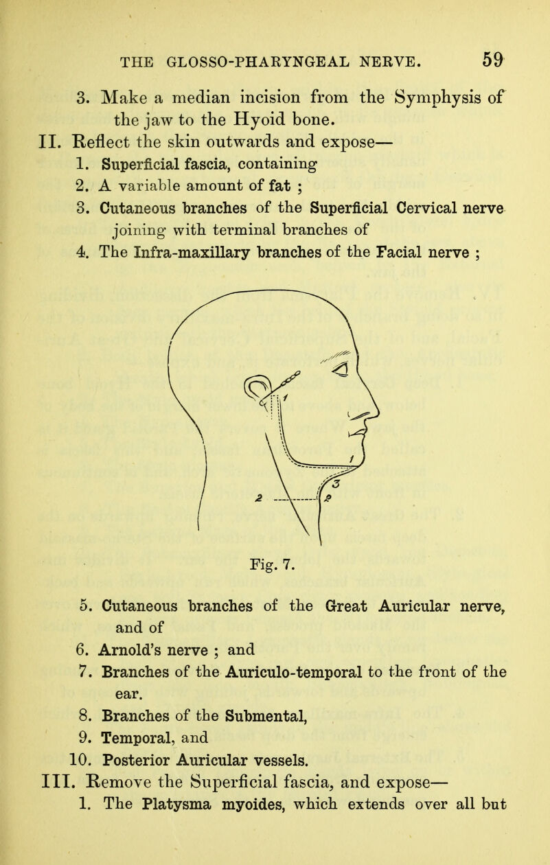 3. Make a median incision from the Symphysis of the jaw to the Hyoid bone. II. Reflect the skin outwards and expose— 1. Superficial fascia, containing 2. A variable amount of fat ; 3. Cutaneous branches of the Superficial Cervical nerve joining with terminal branches of 4. The Infra-maxillary branches of the Facial nerve ; 5. Cutaneous branches of the Great Auricular nerve, and of 6. Arnold's nerve ; and 7. Branches of the Auriculotemporal to the front of the ear. 8. Branches of the Submental, 9. Temporal, and 10. Posterior Auricular vessels. III. Remove the Superficial fascia, and expose— 1. The Platysma myoides, which extends over all but Fig. 7.