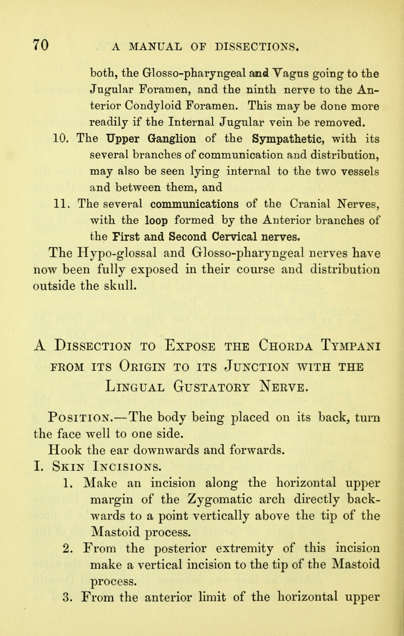 both, the Glossopharyngeal and Vagus going to the Jugular Foramen, and the ninth nerve to the An- terior Condyloid Foramen. This may be done more readily if the Internal Jugular vein be removed. 10. The Upper Ganglion of the Sympathetic, with its several branches of communication and distribution, may also be seen lying internal to the two vessels and between them, and 11. The several communications of the Cranial Nerves, with the loop formed by the Anterior branches of the First and Second Cervical nerves. The Hypo-glossal and Glosso-pharyngeal nerves have now been fully exposed in their course and distribution outside the skull. A Dissection to Expose the Chorda Tympani from its Origin to its Junction with the Lingual Gustatory Nerve. Position.—The body being placed on its back, turn the face well to one side. Hook the ear downwards and forwards. I. Skin Incisions. 1. Make an incision along the horizontal upper margin of the Zygomatic arch directly back- wards to a point vertically above the tip of the Mastoid process. 2. From the posterior extremity of this incision make a vertical incision to the tip of the Mastoid process. 3. From the anterior limit of the horizontal upper