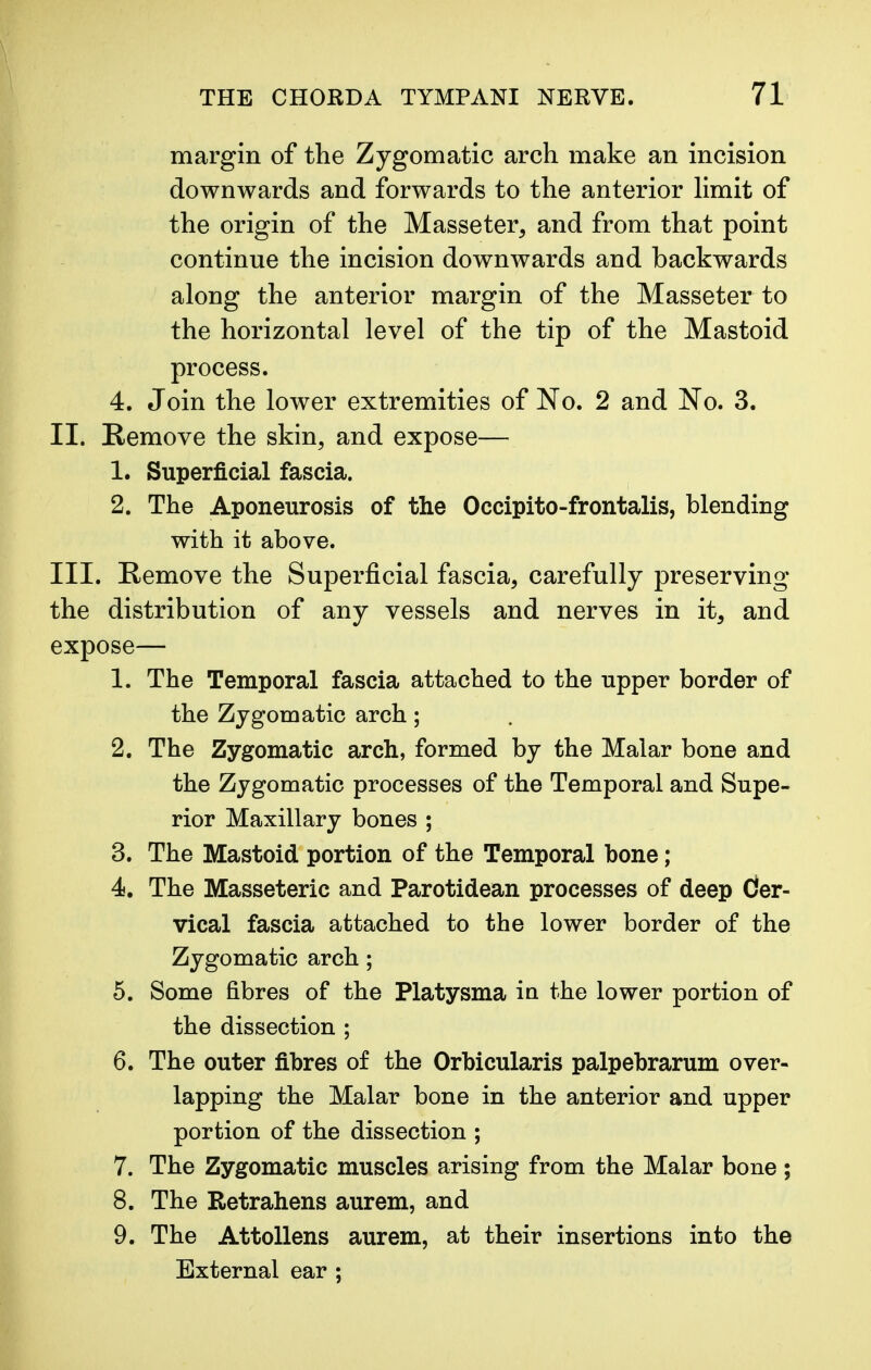 margin of the Zygomatic arch make an incision downwards and forwards to the anterior limit of the origin of the Masseter, and from that point continue the incision downwards and backwards along the anterior margin of the Masseter to the horizontal level of the tip of the Mastoid process. 4. Join the lower extremities of No. 2 and No. 3. II. Remove the skin, and expose— 1. Superficial fascia. 2. The Aponeurosis of the Occipito-frontalis, blending with it above. III. Remove the Superficial fascia, carefully preserving the distribution of any vessels and nerves in it, and expose— 1. The Temporal fascia attached to the upper border of the Zygomatic arch; 2. The Zygomatic arch, formed by the Malar bone and the Zygomatic processes of the Temporal and Supe- rior Maxillary bones ; 3. The Mastoid portion of the Temporal bone; 4. The Masseteric and Parotidean processes of deep Cier- vical fascia attached to the lower border of the Zygomatic arch; 5. Some fibres of the Platysma in the lower portion of the dissection ; 6. The outer fibres of the Orbicularis palpebrarum over- lapping the Malar bone in the anterior and upper portion of the dissection ; 7. The Zygomatic muscles arising from the Malar bone ; 8. The Retrahens aurem, and 9. The Attollens aurem, at their insertions into the External ear ;