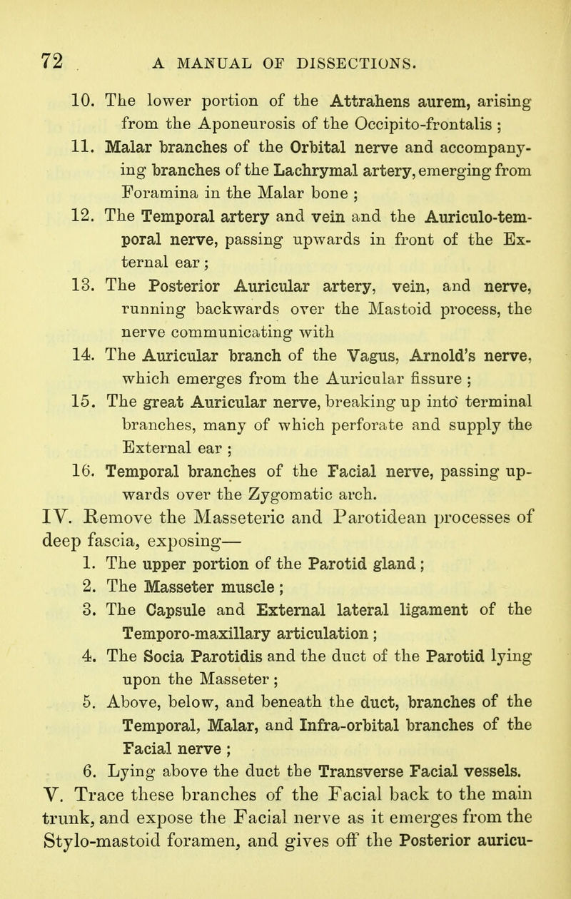 10. The lower portion of the Attrahens aurem, arising from the Aponeurosis of the Occipito-frontalis ; 11. Malar branches of the Orbital nerve and accompany- ing branches of the Lachrymal artery, emerging from Foramina in the Malar bone ; 12. The Temporal artery and vein and the Auriculo-tem- poral nerve, passing upwards in front of the Ex- ternal ear; 13. The Posterior Auricular artery, vein, and nerve, running backwards over the Mastoid process, the nerve communicating with 14. The Auricular branch of the Vagus, Arnold's nerve, which emerges from the Auricular fissure ; 15. The great Auricular nerve, breaking up into terminal branches, many of which perforate and supply the External ear ; 16. Temporal branches of the Facial nerve, passing up- wards over the Zygomatic arch. IV. Remove the Masseteric and Parotidean processes of deep fascia, exposing— 1. The upper portion of the Parotid gland ; 2. The Masseter muscle ; 3. The Capsule and External lateral ligament of the Temporo-maxillary articulation; 4. The Socia Parotidis and the duct of the Parotid lying upon the Masseter; 5. Above, below, and beneath the duct, branches of the Temporal, Malar, and Infra-orbital branches of the Facial nerve ; 6. Lying above the duct the Transverse Facial vessels. V. Trace these branches of the Facial back to the main trunk, and expose the Facial nerve as it emerges from the Stylo-mastoid foramen, and gives off the Posterior auricu-