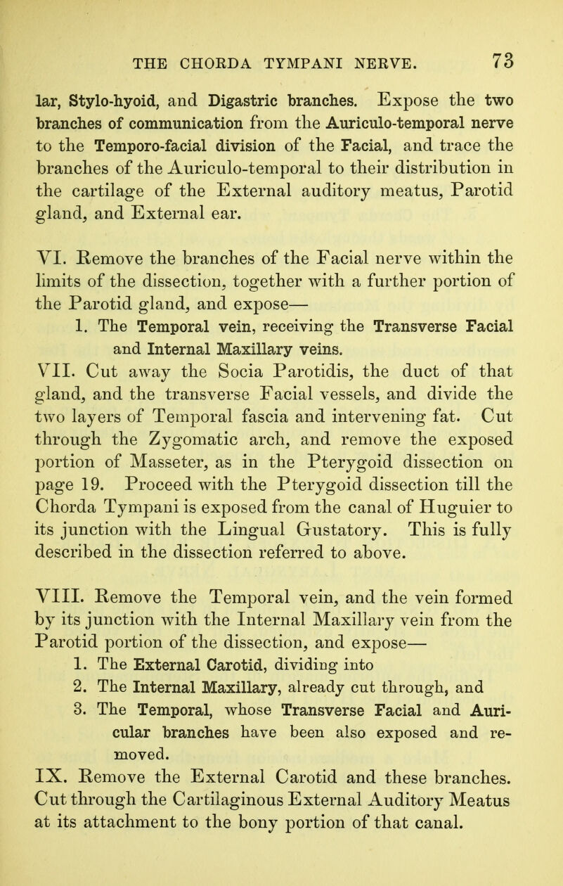 lar, Stylo-hyoid, and Digastric branches. Expose the two branches of communication from the Auriculo-temporal nerve to the Temporo-facial division of the Facial, and trace the branches of the Auriculo-temporal to their distribution in the cartilage of the External auditory meatus, Parotid gland, and External ear. VI. Remove the branches of the Facial nerve within the limits of the dissection, together with a further portion of the Parotid gland, and expose— 1. The Temporal vein, receiving the Transverse Facial and Internal Maxillary veins. VII. Cut away the Socia Parotidis, the duct of that gland, and the transverse Facial vessels, and divide the two layers of Temporal fascia and intervening fat. Cut through the Zygomatic arch, and remove the exposed portion of Masseter, as in the Pterygoid dissection on page 19. Proceed with the Pterygoid dissection till the Chorda Tympani is exposed from the canal of Huguier to its junction with the Lingual Gustatory. This is fully described in the dissection referred to above. VIII. Remove the Temporal vein, and the vein formed by its junction with the Internal Maxillary vein from the Parotid portion of the dissection, and expose— 1. The External Carotid, dividing into 2. The Internal Maxillary, already cut through, and 3. The Temporal, whose Transverse Facial and Auri- cular branches have been also exposed and re- moved. IX. Remove the External Carotid and these branches. Cut through the Cartilaginous External Auditory Meatus at its attachment to the bony portion of that canal.