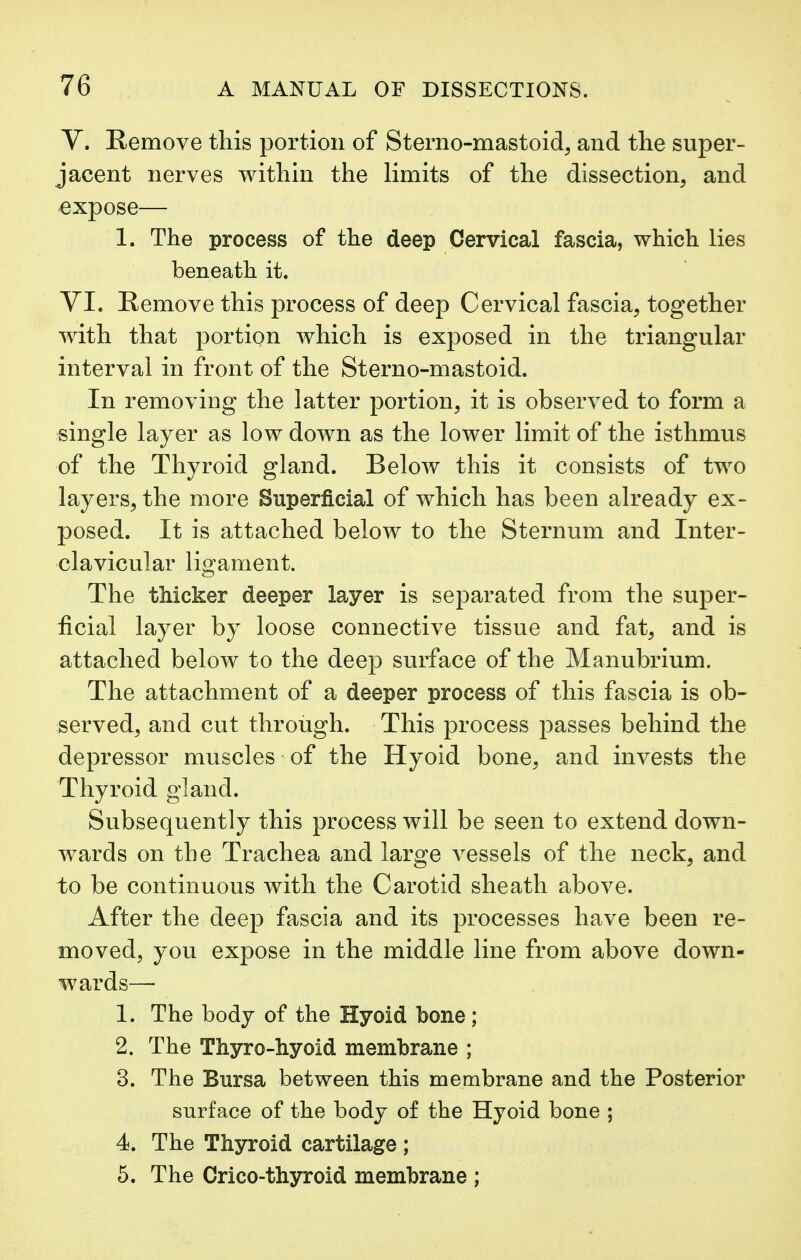 V. Remove this portion of Sterno-mastoid, and the super- jacent nerves within the limits of the dissection, and expose— 1. The process of the deep Cervical fascia, which lies beneath it. VI. Remove this process of deep Cervical fascia, together with that portion which is exposed in the triangular interval in front of the Sterno-mastoid. In removing the latter portion, it is observed to form a single layer as low down as the lower limit of the isthmus of the Thyroid gland. Below this it consists of two layers, the more Superficial of which has been already ex- posed. It is attached below to the Sternum and Inter- clavicular ligament. The thicker deeper layer is separated from the super- ficial layer by loose connective tissue and fat, and is attached below to the deep surface of the Manubrium. The attachment of a deeper process of this fascia is ob- served, and cut through. This process passes behind the depressor muscles of the Hyoid bone, and invests the Thyroid gland. Subsequently this process will be seen to extend down- wards on the Trachea and large vessels of the neck, and to be continuous with the Carotid sheath above. After the deep fascia and its processes have been re- moved, you expose in the middle line from above down- wards— 1. The body of the Hyoid bone; 2. The Thyro-hyoid membrane ; 3. The Bursa between this membrane and the Posterior surface of the body of the Hyoid bone ; 4. The Thyroid cartilage ; 5. The Crico-thyroid membrane ;