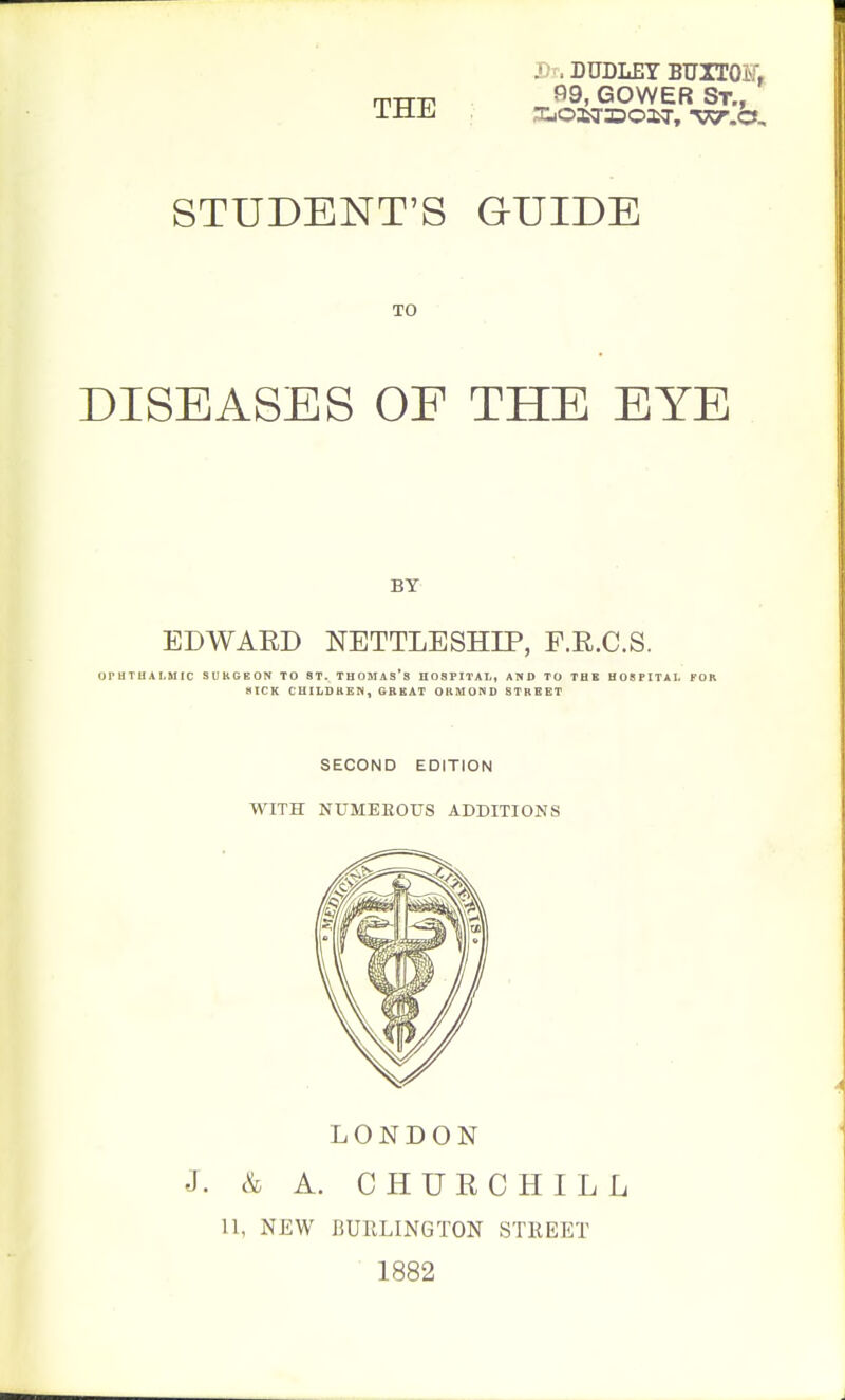 THE Jh. DUDLEY BUrrOET, STUDENT'S GUIDE TO DISEASES OF THE EYE BY- EDWAED NETTLESHIP, F.R.C.S. OPHTHAr,5IIC SUKGEON TO ST. THOMAS'S HOSPITAL, AND TO THE HOSPITAL FOR KICK CHILDUEN, GBKAT OBMOND STREET SECOND EDITION WITH NUMEROUS ADDITIONS LONDON J. & A. CHURCHILL 11, NEW BUELINGTON STKEET 1882