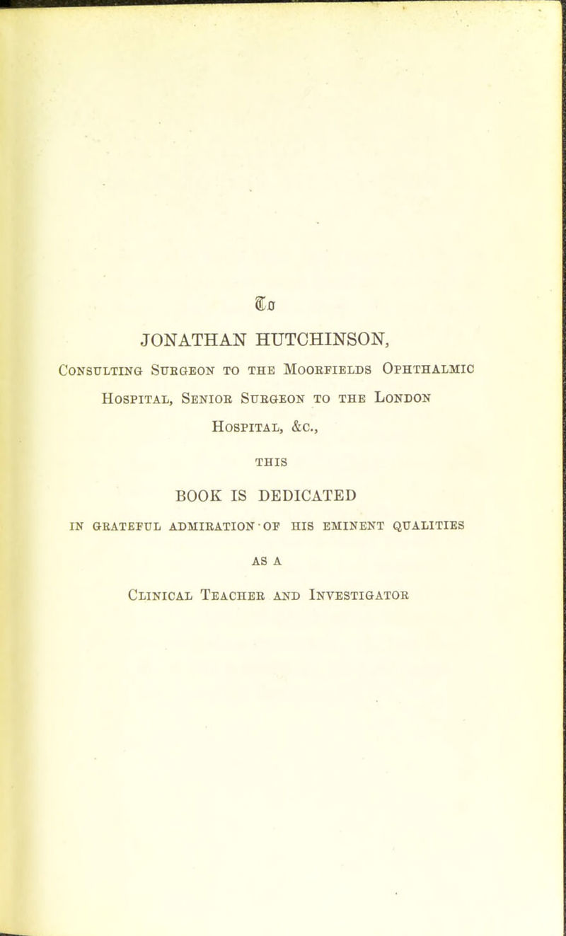 JONATHAN HUTCHINSON, Consulting Stibgeon to the Mooefields Ophthalmic Hospital, Senior Stjegeon to the London Hospital, &c., THIS BOOK IS DEDICATED IN GEATEFUL ADMIEATION' OF HIS EMINENT QUALITIES AS A Clinical Teachee and Investigatoe