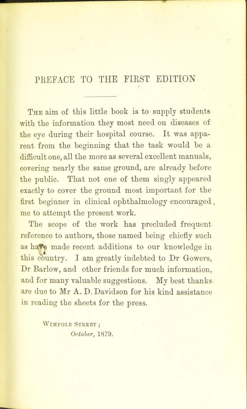 The aim of this little book is to supply students witli the information they most need on diseases of the eye during their hospital course. It was appa- rent from the beginning that the task would be a difficult one, all the more as several excellent manuals, covering nearly the same ground, are already before the public. That not one of them singly appeared exactly to cover the ground most important for the first beginner in clinical ophthalmology encouraged, me to attempt the present work. The scope of the work has precluded frequent reference to authors, those named being chiefly such as ha/te made recent additions to our knowledge in this countiy. I am greatly indebted to Dr Growers, Dr Barlow, and other friends for much information, and for many valuable suggestions. My best thanks- are due to Mr A. D. Davidson for his kind assistance in reading the sheets for the press. WiMPOLE Street ;