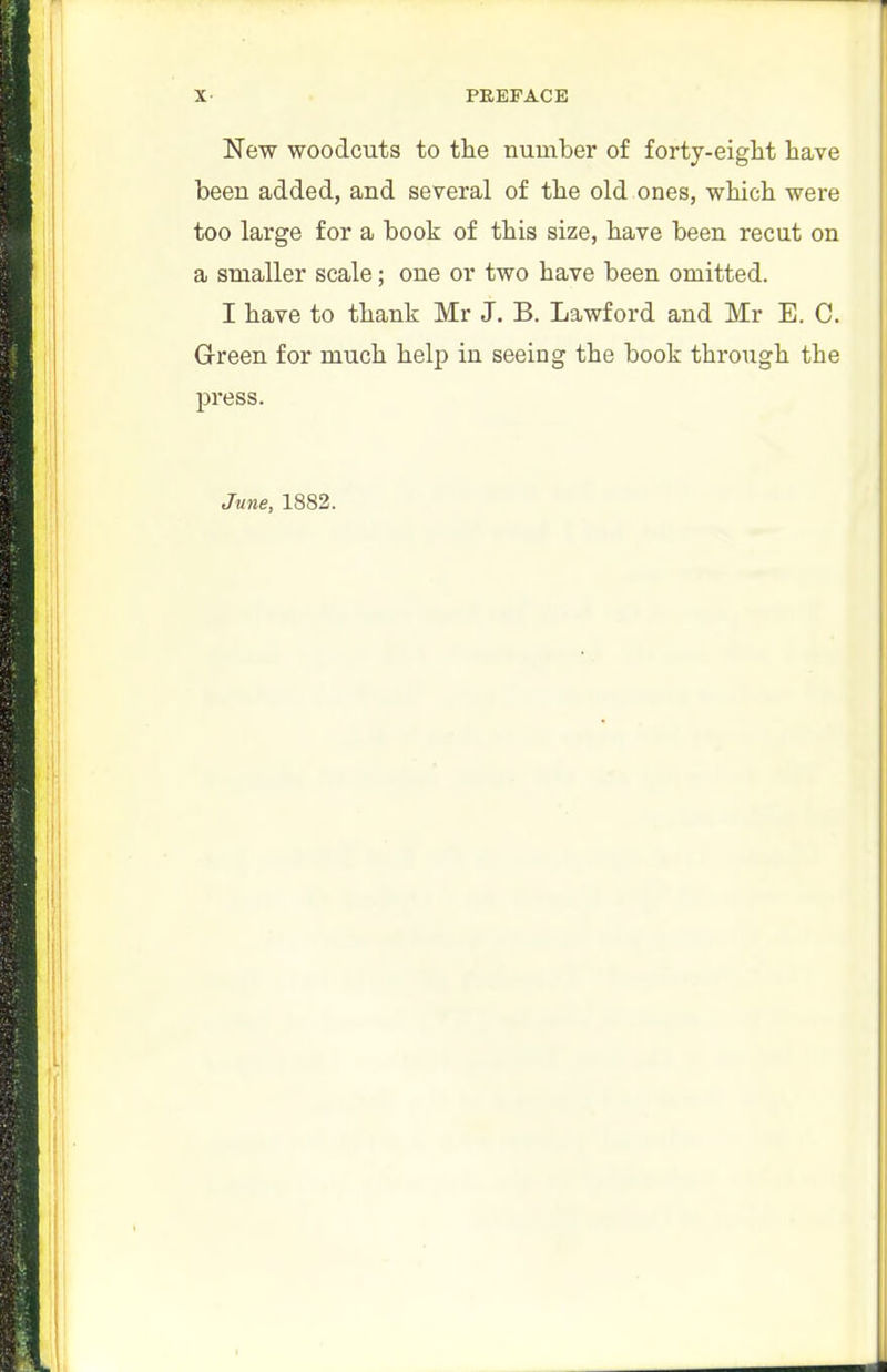 PREFACE New woodcuts to tlie number of forty-eight have been added, and several of the old ones, which were too large for a book of this size, have been recut on a smaller scale; one or two have been omitted. I have to thank Mr J. B. Lawford and Mr E. C. Grreen for much help in seeing the book through the press.