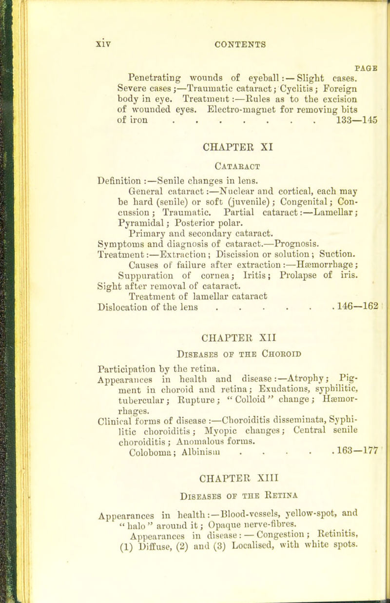 PAGE Penetrating wounds of eyeball:—Slight cases. Severe cases;—Traumatic cataract; Cyclitis; Foreign body In eye. Treatment:—Rules as to the excision of wounded eyes. Electro-magnet for removing bits of iron 133—145 CHAPTER XI Cataeact Definition :—Senile changes in lens. General cataract:—Nuclear and cortical, each may be hard (senile) or soft (juvenile); Congenital; Con- cussion ; Traumatic. Partial cataract:—Lamellar; Pyramidal; Posterior polar. Primary and secondary cataract. Symptoms and diagnosis of cataract.-—Prognosis. Treatment:—Extraction; Discission or solution ; Suction. Causes of failure after extraction :—Hajmorrhage; Suppuration of cornea; Iritis; Prolapse of iris. Sight after removal of cataract. Treatment of lamellar cataract Dislocation of the lens 146—162 CHAPTER XII Diseases of the Choeoid Participation by the retina. Appearances in health and disease:—Atrophy; Pig- ment in choroid and retina; Exudations, syphilitic, tubercular; Rupture; Colloid change; Haamor- rhages. Clinical forms of disease :—Choroiditis disseminata, Syphi- litic choroiditis; Myopic changes; Central senile choroiditis; Anomalous forms. Coloboma; Albinism 163—177 CHAPTER XIII Diseases of the Retina Appearances in health:—Blood-vessels, yellow-spot, and  halo  around it; Opaque nerve-fibres. Appearances in disease: —Congestion ; Retinitis, (1) Diffuse, (2) and (3) Localised, with white spots.