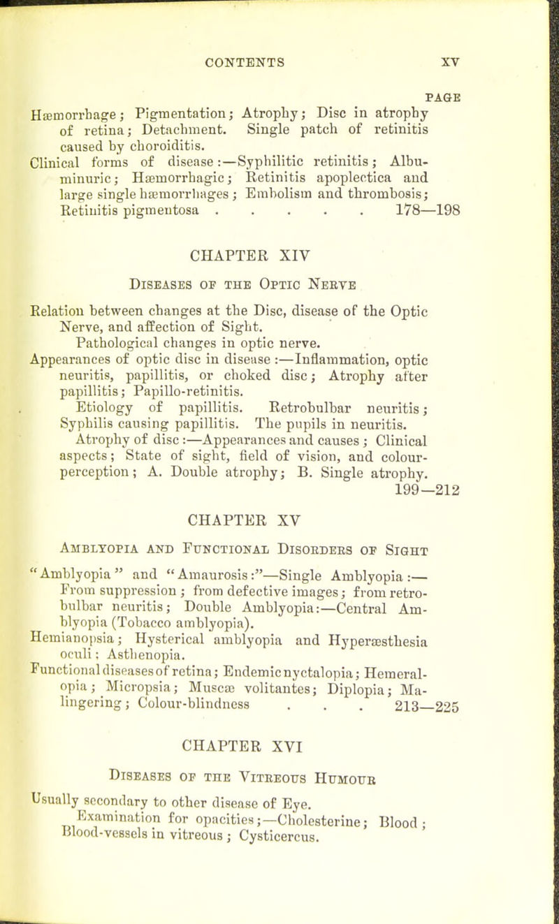 PAGE Hsemori'hage; Pigmentation; Atrophy; Disc in atrophy of retina; Detachment. Single patch of retinitis caused by choroiditis. Clinical forms of disease:—Syphilitic retinitis; Albu- minuric; Hsemorrhagic; Retinitis apopleotlca and large single hfemorrhages; Embolism and thrombosis; Retinitis pigmentosa 178—198 CHAPTER XIV Diseases of the Optic Neete Relation between changes at the Disc, disease of the Optic Nerve, and affection of Sight. Pathological changes in optic nerve. Appearances of optic disc in disease :—Inflammation, optic neuritis, papillitis, or choked disc; Atrophy after papillitis; Papillo-retinitis. Etiology of papillitis. Retrobulbar neuritis; Syphilis causing papillitis. The pupils in neuritis. Atrophy of disc:—Appearances and causes; Clinical aspects; State of sight, field of vision, and colour- perception; A. Double atrophy; B. Single atrophy, 199-212 CHAPTER XV Amblyopia and Functionai Disoedees op Sight Amblyopia and Amaurosis:—Single Amblyopia:— From suppression ; from defective images; from retro- bulbar neuritis; Double Amblyopia:—Central Am- blyopia (Tobacco amblyopia). Hemianopsia; Hysterical amblyopia and Hypersesthesia oculi: Astlienopia. Functional diseases of retina; Endemic nyctalopia; Heraeral- opia; Micropsia; Muscaj volitantes; Diplopia; Ma- lingering ; Colour-blindness . . . 213 225 CHAPTER XVI Diseases of the Viteeotjs Humoub Usually secondary to other disease of Eye. Examination for opacities;—Cholesterine; Blood; Hlood-vessels in vitreous; Cysticercus.