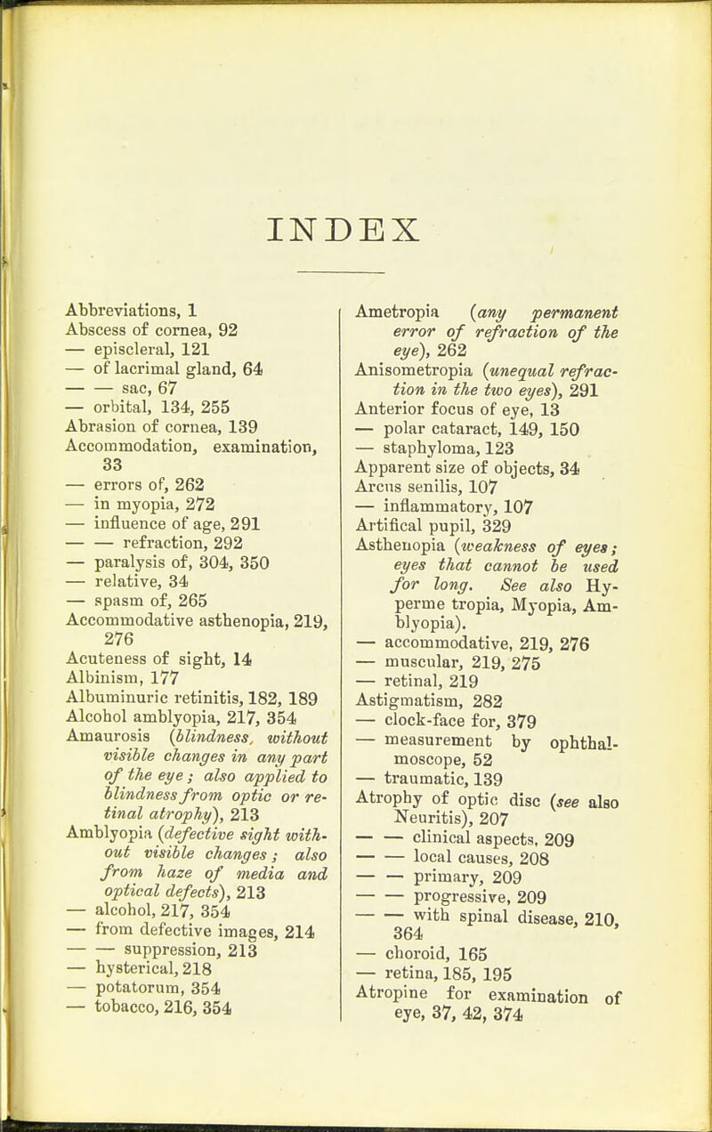 INDEX Abbreviations, 1 Abscess of cornea, 92 — episcleral, 121 — of lacrimal gland, 64 sac, 67 — orbital, 134, 255 Abrasion of cornea, 139 Accommodation, examination, 33 — errors of, 262 — in myopia, 272 — influence of age, 291 — — refraction, 292 — paralysis of, 304, 350 — relative, 34 — spasm of, 265 Accommodative astbenopia, 219, 276 Acuteness of sight, 14 Albinism, 177 Albuminuric retinitis, 182, 189 Alcohol amblyopia, 217, 354 Amaurosis {blindness, without visible changes in any part of the eye; also applied to blindness from optic or re- tinal atrophy), 213 Amblyopia {defective sight with- out visible changes; also from haze of media and optical defects), 213 — alcohol, 217, 354 — from defective images, 214 suppression, 213 — hysterical, 218 — potatorum, 354 — tobacco, 216, 354 Ametropia {any permanent error of refraction of the eye), 262 Anisometropia {unequal refrac- tion in the two eyes), 291 Anterior focus of eye, 13 — polar cataract, 149, 150 — staphyloma, 123 Apparent size of objects, 34 Arcus senilis, 107 — inflammatory, 107 Artifical pupil, 329 Asthenopia {weakness of eyes; eyes that cannot he used for long. See also Hy- per me tropia. Myopia, Am- blyopia). — accommodative, 219, 276 — muscular, 219, 275 — retinal, 219 Astigmatism, 282 — clock-face for, 379 — measurement by ophthal- moscope, 52 — traumatic, 139 Atrophy of optic disc {see also Neuritis), 207 clinical aspects, 209 local causes, 208 — — primary, 209 progressive, 209 with spinal disease, 210. 364 — choroid, 165 — retina, 185, 195 Atropine for examination of eye, 37, 42, 374