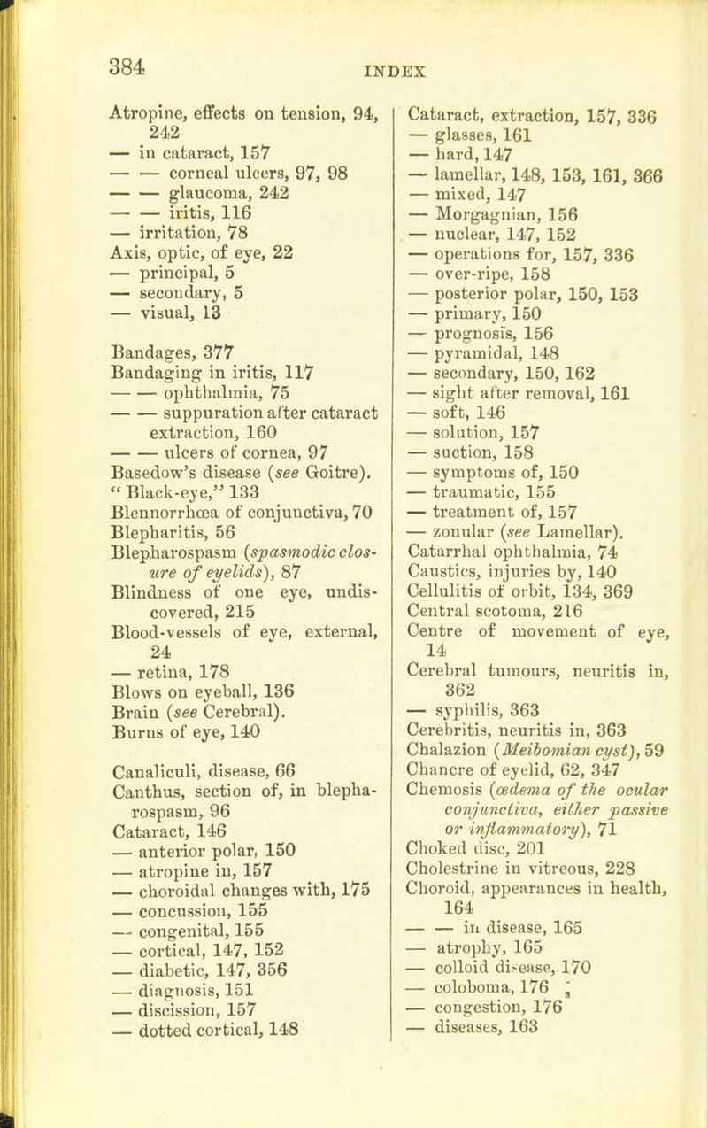 Atropine, effects on tension, 94, 242 — in cataract, 157 — — corneal ulcers, 97, 98 glaucoma, 242 — — iritis, 116 — irritation, 78 Axis, optic, of eye, 22 — principal, 5 — secoudary, 5 — visual, 13 Bandages, 377 Bandaging in iritis, 117 ophthalmia, 75 suppuration after cataract extraction, 160 ulcers of cornea, 97 Basedow's disease {see Goitre).  Black-eye, 133 Blennorrhcea of conjunctiva, 70 Blepharitis, 56 Blepharospasm {spasmodic clos- ure of eyelids), 87 Blindness of one eye, undis- covered, 215 Blood-vessels of eye, external, 24 — retina, 178 Blows on eyeball, 136 Brain {see Cerebral). Burns of eye, 140 Canaliculi, disease, 66 Can thus, section of, in blepha- rospasm, 96 Cataract, 146 — anterior polar, 150 — atropine in, 157 — choroidal changes with, 175 — concussion, 155 — congenital, 155 — cortical, 147, 152 — diabetic, 147, 356 — diagnosis, 151 — discission, 157 — dotted cortical, 148 Cataract, extraction, 157, 336 — glasses, 161 — hard, 147 — lamellar, 148, 153, 161, 366 — mixed, 147 — Morgagnian, 156 — nuclear, 147, 152 — operations for, 157, 336 — over-ripe, 158 — posterior polar, 150, 153 — primary, 150 — prognosis, 156 — pyramidal, 148 — secondary, 150, 162 — sight after removal, 161 — soft, 146 — solution, 157 — suction, 158 — symptoms of, 150 — traumatic, 155 — treatment of, 157 — zonular {see Lamellar). Catarrhal ophthalmia, 74 Caustics, injuries by, 140 Cellulitis of oi bit, 134, 369 Central scotoma, 216 Centre of movement of eye, 14 Cerebral tumours, neuritis in, 362 — sypliilis, 363 Cerebritis, neuritis in, 363 Chalazion {Meibomian cyst), 59 Chancre of eyelid, 62, 347 Chemosis {oedema of the ocular conjunctiva, either passive or inflammatory), 71 Choked disc, 201 Cholestrine in vitreous, 228 Choroid, appearances in health, 164 — — in disease, 165 — atrophy, 165 — colloid disease, 170 — coloboma, 176 ^ — congestion, 176 — diseases, 163