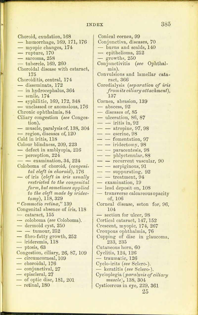 Choroid, exudation, 168 — hajmorrhage, 169, 171,176 — myopic changes, 174 — rupture, 170 — sarcoma, 258 — tubercle, 169, 260 Choroidal disease with cataract, 175 Choroiditis, central, 174 — disseminata, 172 — in hydrocephalus, 364 — senile, 174 — syphilitic, 169, 172, 348 — unclassed or anomalous, 176 Chronic ophthalmia, 84 Ciliary congestion (see Conges- tion). — muscle, paralysis of, 138, 304 — region, diseases of, 120 Cold in iritis, 118 Colour blindness, 209, 223 — defect in amblyopia, 216 — perception, 224 examination, 34, 224 Coloboma of choroid, (congeni- tal cleft in choroid), 176 — of iris (cleft in iris usually restricted to the congenital form, hut sometimes applied to the cleft made by iridec- tomy), 118, 329  Commotio retinm, 139 Congenital absence of iris, 118 — cataract, 155 — coloboma (see Coloboma). — dermoid cyst, 250 — — tumour, 252 — fibro-fatty growth, 252 — irideremia, 118 — ptosis, 63 Congestion, ciliary, 26, 87, 109 — circumcomeal, 109 — choroidal, 176 — conjunctival, 27 — episcleral, 27 — of optic disc, 181, 201 — retinal, 180 Conical cornea, 99 Conjunctiva, diseases, 70 — burns and scalds, 140 — epithelioma, 252 — growths, 250 Conjunctivitis (see Ophthal- mia). Convulsions and lamellar cata- ract, 366 Coredialysis (separation of iris from its ciliary attachment), 137 Cornea, abrasion, 139 — abscess, 92 — diseases of, 85 — ulceration, 86, 87 iritis in, 92 atropine, 97, 98 eserine, 98 fomentation, 97 iridectomy, 98 paracentesis, 98 phlyctenular, 88 recurrent vascular, 90 serpiginous, 91 suppurating, 92 — — treatment, 94 — examination, 19 — lead deposit on, 108 — transverse calcareous opacity of, 106 Corneal disease, seton for, 96, 104 — section for ulcer, 98 Cortical cataract, 147,152 Crescent, myopic, 174, 267 Croupous ophthalmia, 76 Cupping of disc in glaucoma, 233, 235 Cutaneous horn, 60 Cyclitis, 124, 126 — traumatic, 126 Cyclo-irits (see Sclero-). — keratitis (see Sclero-). Cycloplegia (paralysis of ciliary muscle), 138, 304 Cysticercus in eye, 229, 361 25