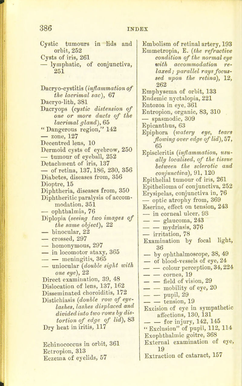 Cystic tumours in lids and orbit, 252 Cysts of iris, 261 — lymphatic, of conjunctiva, 251 Dacryo-cystitis (inflammation of the lacrimal sac), 67 Dacryo-lith, 381 Dacryops (cystic distension of one or more ducts of the lacrimal gland), 65  Dangerous region, 142 — zone, 127 Decentred lens, 10 Dermoid cysts of eyebrow, 250 — tumour of eyeball, 252 Detachment of iris, 137 — of retina, 137,186, 230, 356 Diabetes, diseases from, 356 Dioptre, 15 Diphtheria, diseases from, 350 Diphtheritic paralysis of accom- modation, 351 — ophthalmia, 76 Diplopia {seeing two images of the same object), 22 — binocular, 22 — crossed, 297 — homonymous, 297 — in locomotor ataxy, 365 meningitis, 365 — uniocular {double sight with one eye), 22 Direct examination, 39, 48 Dislocation of lens, 137, 162 Disseminated choroiditis, 172 Distichiasis {double roio of eye- lashes, lashes displaced and dividedinto two rows by dis- tortion of edge of lid), 83 Dry heat in iritis, 117 Echinococcus in orbit, 361 Ectropion, 313 Eczema of eyelids, 57 Embolism of retinal artery, 193 Emmetropia, E. {the refractive condition of the normal eye with accommodation re- laxed; parallel rays focus- sed upon the retina), 12, 262 Emphysema of orbit, 133 Endemic nyctalopia, 221 Entozoa in eye, 361 Entropion, organic, 83, 310 — spasmodic, 309 Epicanthus, 63 Epiphora {watery eye, tears flowing over edge of lid), 57, 65 Episcleritis {inflammation, usu- ally localised, of the tissue between the sclerotic and conjunctiva), 91, 120 Epithelial tumour of iris, 261 Epithelioma of conjunctiva, 252 Erysipelas, conjunctiva in, 76 — optic atrophy from, 369 Eserine, effect on tension, 243 — in corneal ulcer, S3 glaucoma, 243 mydriasis, 376 — irritation, 78 Examination by focal light, 36 — by ophthalmoscope, 38, 49 — of blood-vessels of eye, 24 colour perception, 34,224 — — cornea, 19 field of vision, 29 mobility of eye, 20 pupil, 29 tension, 19 Excision of eye in sympathetic affections, 130, i31 for injury, 142, 145  Exclusion'of pupil, 112, 114 Exophthalmic goitre, 368 External examination of eye, 19 Extraction of cataract, 157